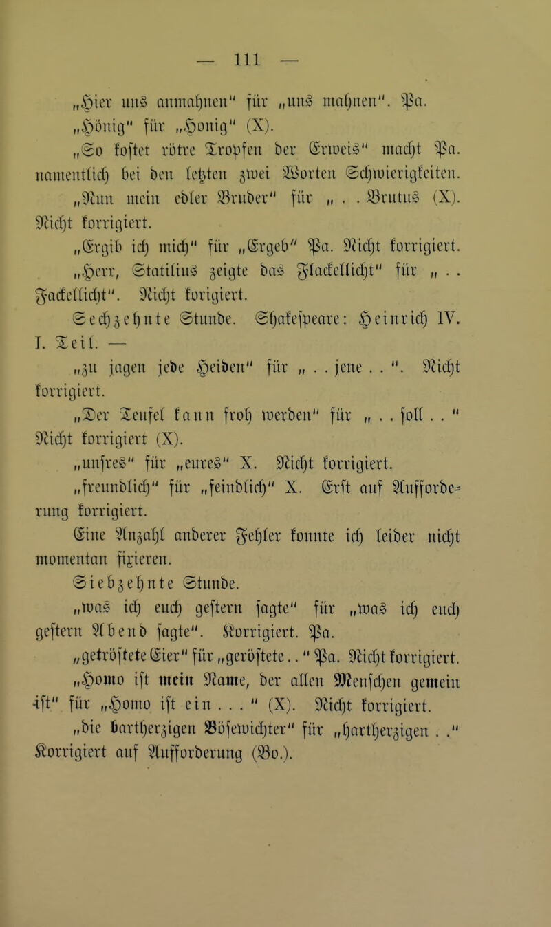 „|)ier im» aiimafjucu für „uu§ mafjncu. Sßa. „Öi3nicj für „Öouic} (X). „@o fo[tct vütre Xropfen ber ßrlueiS madji ^a. namentlich Bei ben (elften jiuei SBorteu ©djiuterigfeiteu. „9tuu mein ebler 33ruber für „ . . S3rutm5 (X). 9tirf)t forrigievt. „ßvtjib id) midj füv „©rtjeb ^a. 9tid)t forritjiert. „,^evr, Stntiliii» ^eitjte baö ^^lüdeÜidjt für „ . . gadeHidjt. dM)t foriijiert. ©ed^je^nte ©tuube. ©(jafefpeare: i^einridj IV. L Xeil. — ,„^u jatjeu jebe ipeiben für „ . . iene . . 9üd}t forritjiert. „^er Sieufel fonn frof) luerbcn für „ . . foll . .  9Jidjt forrigiert (X). „unfrei für „eureg X. 9tid}t forrigiert. „freunblic^ für „feinblid) X. @rft auf Wufforbe- rung forrigiert. @ine ^tn^af)! anberer gelter fonnte id) leiber md)t momentan fixieren. @ieb5el)nte ©tunbe. „tüog id) euch geftern fagte für „tüa§ id) eud) geftern Hbenb fagte. korrigiert, ^a. „getroftete (Sier für „geröftete.. ^a. 9^id)t forrigiert. „§omo ift nieiii 9^ame, ber alten 9J?enfd)eu gemein 4ft für „§omo ift ein ...  (X). 9äd)t forrigiert. „bie öartheraigen 23i)feluid)ter für „hartherzigen . 5!orrigiert auf SUtfforberung (^o.).