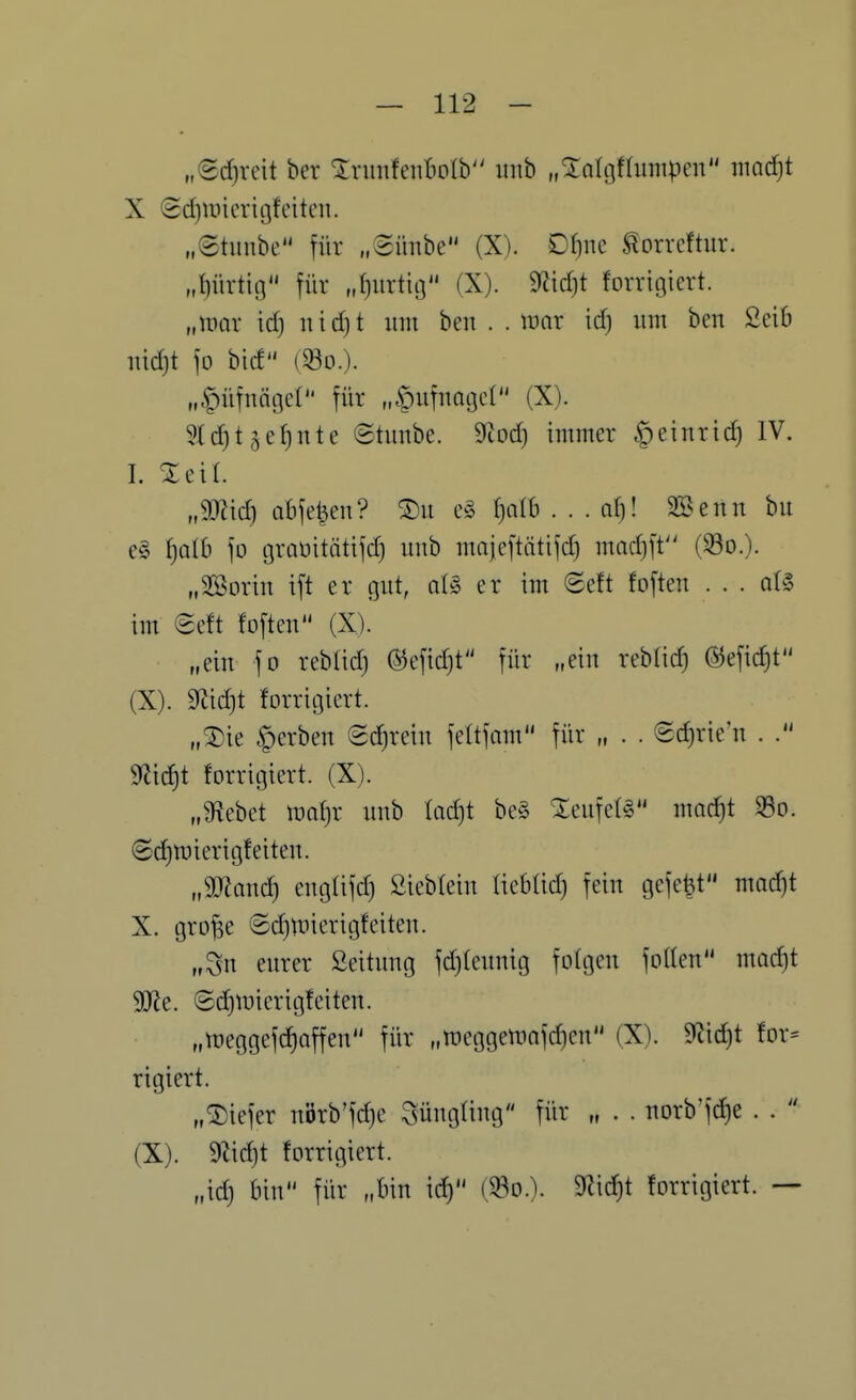 „(Sd)rcit ber XnmfenBoIb inib „^olgflumpen inodjt X <2d)n)icrigfeiten. „©tunbe für „©irnbe (X). Df)ne ^orreftur. „{)üvtig für „f)urtiij (X). 9?id)t forrigiert. „UHir id) nid)t um ben . . it^ar id) um ben 2eib uidjt fo bid (^D.). „^üfnngct für „^ufuagcl (X). 5Xd)t5ef)nte ©tunbe. S^tod) immer §eiurtd) IV. I. Xetl. ,Mid-) abfegen? ®u e§ ^olb . . . d)! 3Beun bu e§ f)aI6 fo graüitätifd) unb majcftätifd) madjft'^ (33o.). „Sßorin ift er gut, aU er im 8e{t fofteu . . . q(§ im @eft fofteu (X). „eiu fo reblid) ©efidjt für „ein rebtid) @efid}t (X). m\d}t forrigiert. „^k gerben Schrein feltfnm für „ . . ©c^rie'u . . 9?id)t forrigiert. (X). „9?ebet m\)x uub Iad)t be§ ^:eufe(§ mac^t S5o. (Sd)U)ierigfeiteu. „a)laud) eug(ifd) ßiebfeiu liebtid) fein gefegt mac^t X. grofse ©djtfierigfeiteu. „Su eurer ßeituug fdjteuuig folgen foden moc^t Wt. ©d^iDierigfeiten. „meggefc^affen für „ir»eggemafd)en (X). 9'lid)t for- rigiert. „®iefer uörb'fdje Süngling für „ . . norb'fd)e . .  (X). 5rad)t forrigiert. „id) bin für „bin i^ (S3o.). 9?id)t forrigiert. —