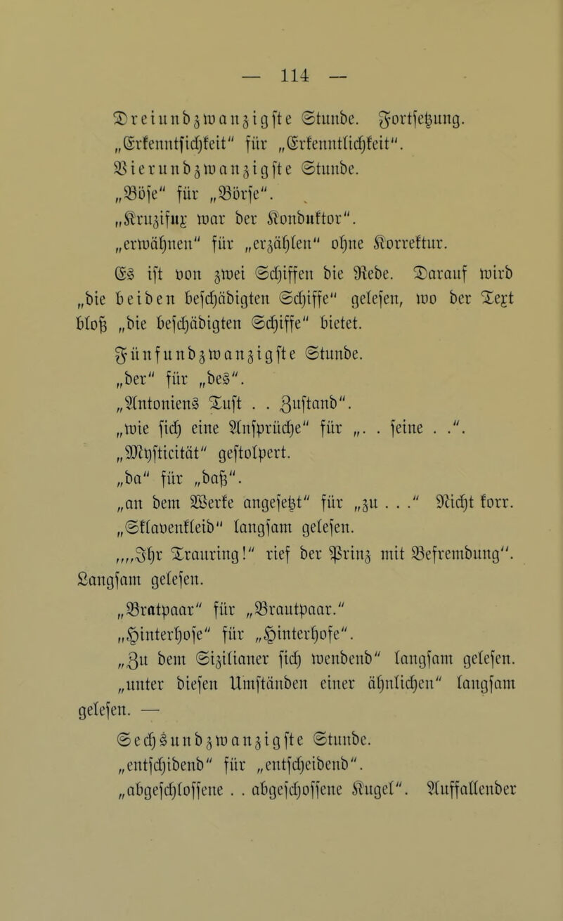 ^reiunb^if an^tgfte ©tunbe. gortjci^img. „erfenntfid;feit für „erfeuntadjfeit. ^^ierunb^tuan^igfte ©tunbe. für „m']c. „^ru^ifuj: \vax ber 5lonbuftor. „eripäljnen für „er^äfjleu o^ne Slorreftur. @§ ift üon jtDei ©d)iffen bie S^ebe. darauf tuirb „bie beiben befdjäbicjten ©djiffe gelefen, wo bcr Xejt Ho^ „bie befdjäbigten ©(^iffe bietet. güiifunb^tüQngigfte ©tunbe. „ber für „be§\ „5(ntonien§ Xuft . . Buftanb. „tt)ie fid) eine ^Infpriidje für „. . feine . „5mt)fticität geftolpert. M für „W- „an bem äöerfe angefeilt für „ju ... 9^id)t forr. „©ftaüenfteib langfam getefen. „„S^r Xrmiring! rief ber ^rin^ mit ^efrembung. ßangfam gelefen. „S3ratpaar für „Brautpaar. „§intert)ofe für „^inter^ofe. „3u bem ©i^iUnner fid) menbenb langfnm gelefen. „nnter biefen Umftänben einer tit)nlid)cn langfnm gelefen. — ©ec^Snnb^njan^igfte ©tnnbe. „cntfd)ibenb für „entfdjeibenb. „abgefdjloffene . . abgejdjoffene ilnget. ?(nffaUenber