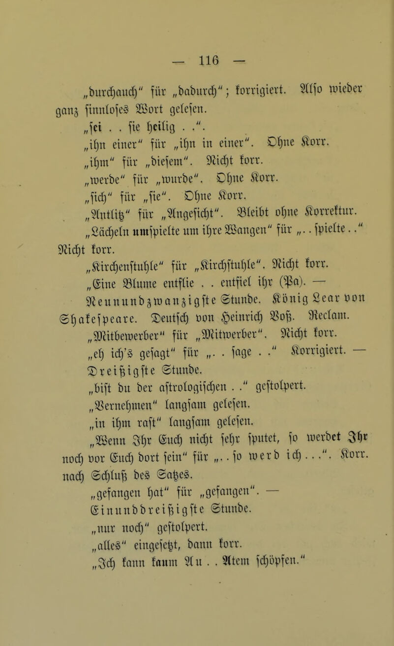 „burdjfiud) für „baburd); forrigiert. m\o lieber ganj finnlofeg Söort gelejen. „fei . . fie {)ciüg . .. „\i)n einer für „if)n in einer. Df)ne torr. „\i)m für „biefem. forr. „tüerbe für „wnrbe. D{)ne ^orr. „fid) für „fie. DI)ne Si'orr. „mW für „5(ngefid)t. «leibt oline Slorreftur. „Sädjetn umfpielte um itjre Söangen für „.. fpielte.. forr. „mrd)enftu!)Ie für „mrd}ftu()Ie. 9^id)t forr. „eine Slume entfüe . . entfiel iljr (^a). — gf^eununbstüansigfte 8tunbe. Ebnig Sear öon (S{)afefpeare. ®entfd) öon §einrid) 5ßof3. S^ectom. „äRitbewerber für „SDUtti^erber. 9^id)t forr. „e!) id)'g gefagt für „. . fage . . Slorrigiert. — ©rei^igfte ©tunbe. „bift bu ber oftrologifdjen . gcftolpert. „SSernetjmen langfam getefen. „in if)m raft langfam getefen. „SBenn ^l)x ©ud) nid)t fet)r fputet, fo werbet nod) üor ©ud) bort fein für „.. fo tüerb ic^ .... Slorr. nad) <Sd)tuf5 be§ (Sa^eS. „gefangen f)Qt für „gefangen. — einnnbbreifeigfte ©tnnbe. „nnr noc^ geftotpert. „alteg eingefe^t, bann forr. „3d) fann fanm ?lu . . 3(tem fdjöpfen.