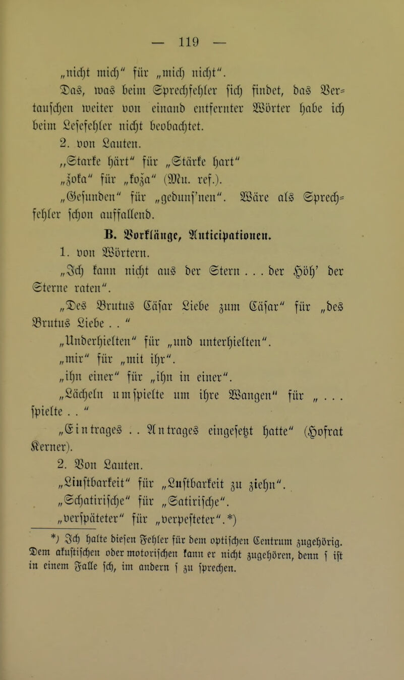 „nid)t micf) für „micfj md)t. ^Q§, tt)a§ Beim Sprcrfjfcfjfer ftd) fiiibct, ha§ 3Ser= tnujcfjcu meiter non einniib entfernter SBörter f)aOe id) beim 2efefe{)ter nidjt öeobadjtet. 2. tion Sauten. „©tarfe tjärt für „Stärfe f)Qrt Jofa für Ma (3)hi. ref.). „©efnnben für „ijebunf'nen. äBäre q1§ ©precf)^ fei)(er frfjon anffaKenb. B. 3.^orf((inge, 9(ntici;)ntioncu. 1. üon 2ßi3rtern. „Sdj fann nidjt an§ ber ©tern . . . ber -^öl)' ber (Sterne raten. „5)e§ S3rntn§ ßtifar Siebe §um (Siifar für „beg S3rutu§ Siebe . .  „Unber^ielten für „unb unterfjielten. „mir für „mit if)r. „i^n einer für „itjn in einer. „Sädjetn nmfpielte nm i^re SBangen für „ . . . fpielte . .  „eintraget .. ^tntraget eingefe^t fiotte (^ofrat ferner). 2. SSon Sauten. „Siuftbarfeit für „Suftbarfeit ^idju. „Sdjatirifdje für „®atirifdje. „öerfpäteter für „üerpefteter.*) *; Qc^ tfaltt biefen gefrier für bem optifd)cu Zentrum jugefiörig. S)em ahiftifd)en ober motortfd)en fann er nid)t gugcfiören, benn \ ift in einem gatfe fcf), int anbern f gn fpredjen.