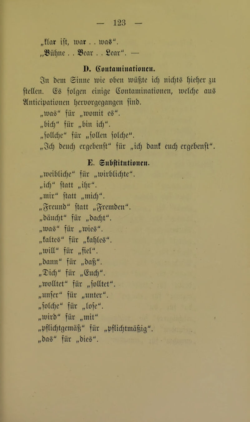 Jlav i[t, mar. . m^. D. (Joutamiimtioncu. Sn bem Sinne iuie oben tuii^te icf) nicfjtg t)k^)cx ftelten. (S^ fodjen einige ßontnniinationen, luetc^e qu§ Slnticipationen Ijerüorgetjangen finb. „mag für „tromit e§. „6id) für „bin id). MW für nfotlen foldje. „3rf) bend) ergebenft für „id) banf endj ergebenft. E. ©ubftitutioiicu. „ii'cibfidje für „luirbüdjte. „id; \tatt „it)x. „mir ftatt „mid). „^rennb ftott „gremben. „biindjt für „badjt. „m^ für „ttjieS. „faltet für „fat)(e§. „roill für „fiel. „bann für „ba^. „^idj für „(Snd). „woatet für „foHtet. „unfer für „unter. „fo(dje für „(ofe. „uiirb für „mit „pflidjtgemäB für „pfUdjtmnf^ig. „bQ§ für „bieg.