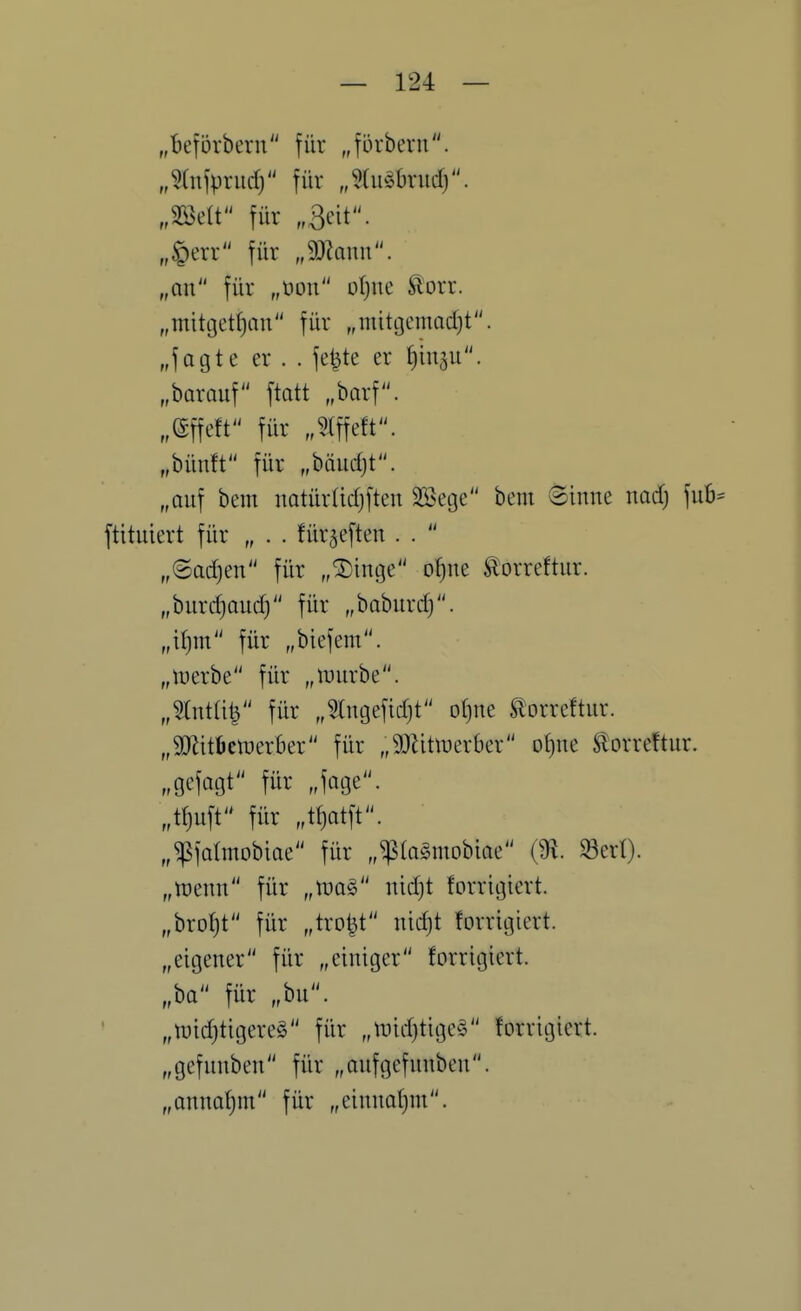 „^Iniprud) für Jdi^Orudj. „mit für „3cit. „§err für „9}hun. „an für „m\ ot)ne Slorr. „mitt3ett)an für „mitgemad)t. „fagte er . . fe|te er tjui^u. „barauf ftatt ,barf. „effeft für „?(ffeft. „bün!t für „bäud)t. „auf beut natür(id)ften Söetje bem Sinne nadj fub ftituiert für „ . . für^eften . .  „Sadjen für „®inL3e o^ne ^orreftur. „burdjaud) für „baburdj. „\i)m für „biefem. „luerbe für „inurbe. „^Tnta^ für „^tntjefidjt o()ne torreftur. „9JlitI)en)er6er für „9Jlittuerbcr ol)ne Slorreftur. „gefagt für „fage. „«)uft für „t^atft. „^fatmobiae für „^la^mobioe ^erl). „wenn für „n>a§ nid)t forrigicrt. „brotjt für „tro^t nidjt forrigicrt. „eigener für „einiger forrigicrt. „ba für „bu. „tnid}tigere§ für „luid)tigc§ forrigicrt. „gefunben für „aufgefunben. „annafjm für „einnafim.