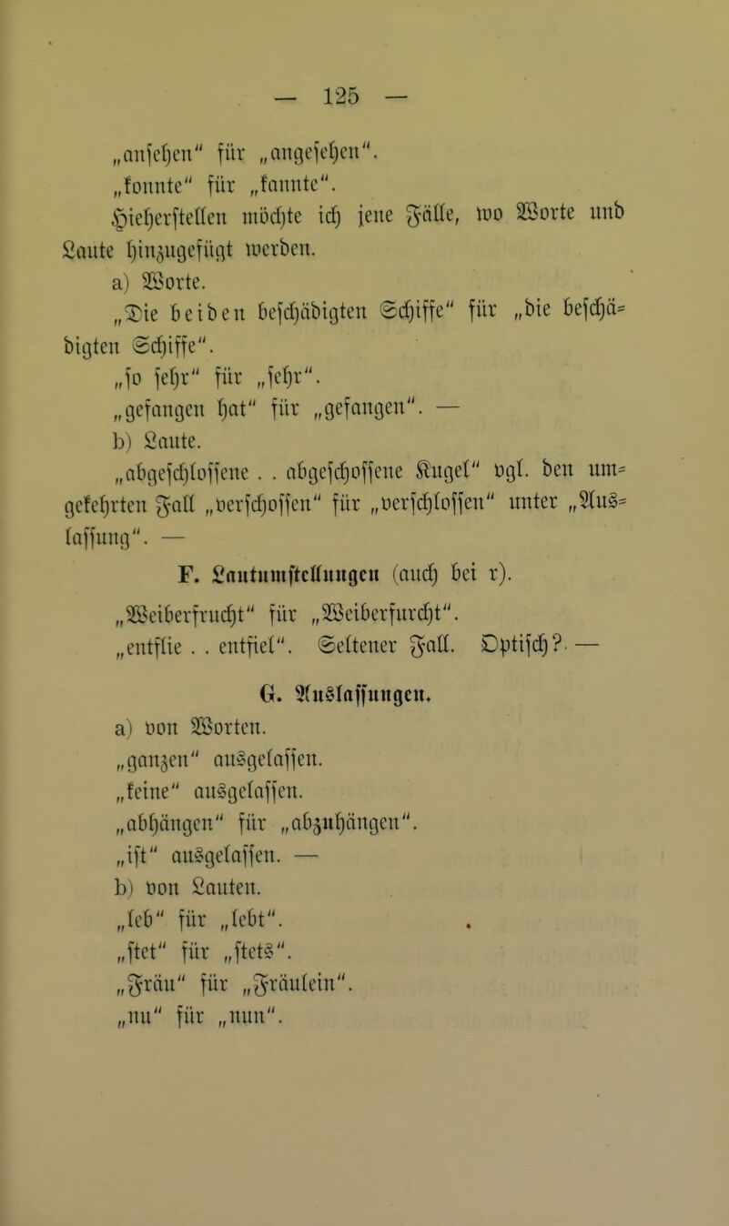 „Qniefjcn für „angcfetjcn. „tonnte für „fannte. ^ieljerftelten mödjte ic^ jene gälte, wo SBorte iinb Soute ^in^ngefiuit mcrben. a) Söorte. „®ie beiben befdjäbicjten Sd^iffe für „bie befd)ä- bigten Schiffe. „fo fefjr für Jc^r. „gefantjcn f)at für „gefangen. — b) Sollte. „abgefd)Ioffcne . . aBgcfdjoffene ^uget ögl. ben um- gelehrten gall „üerfdjoffcn für „üerfdjlDffen unter „Stug= laffung. — F. Sautumftcöuugeu (audj bei r). „SBeiberfruc^t für „Söeiberfurdjt. „entfüe . . entfiel, ©eltener gott. Dptifd)?.— a) öon Sßorten. „ganzen ouSgetaffen. „feine ouSgelaffen. „abhängen für „abjupngen. „ift an^geloffen. — b) öon Sauten, „leb für „lebt, „ftet für „ftet§. „gräu für „gräulein. „nu für „nun.