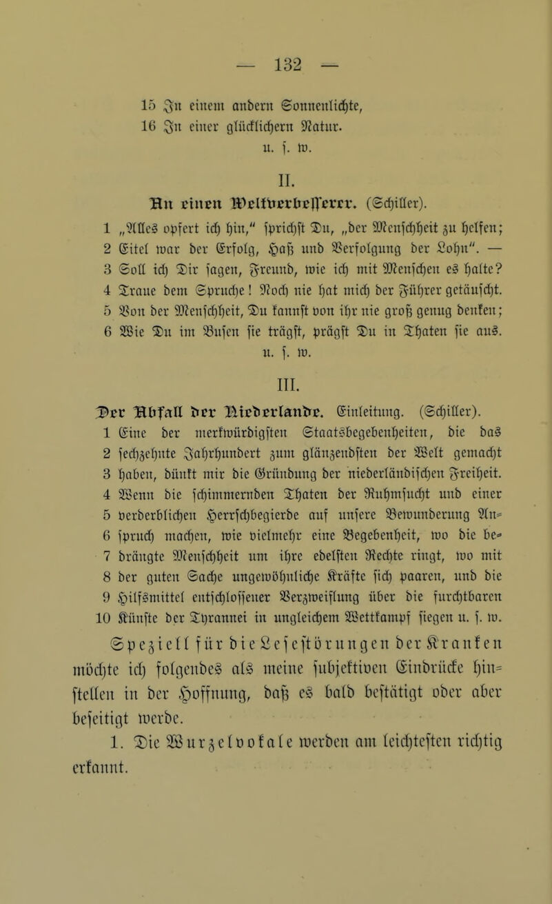 15 Qu einem anbern ©onnenIirf)te, 16 $511 einer glücflid)etn 9?atnr. u. f. lü. II. Bu Einen Wßli\texbt]]'cvtv, (Sd)iüer). 1 „?(tlcg opfert irf) f)in, jprid)ft „ber 9)?cnfd)!)eit f)clfen; 2 (Site! mar ber ßrfolcj, §af5 nnb SScrfoIgung bcr £oI)n. — 3 Soll id) 2)ir jagen, ^^rciinb, tüie id) mit 9}ienfd)en e§ :^o(tc? 4 Sraue bem 6prud)e! 5J?od) nie I}at mid) ber güfjrer getöufd}t. 5 SSon ber 93lenfd)t)cit, 2)u fannft oon if)r nie gro^ genug benfen; 6 SaSie 2)u im 33nfcn fie trägft, prögft %u in 2f)aten fie au§. n. f. m. III. 3sv Abfall ^cr 1ltc'ÖErtan&E. ©inleitnng. (6d)iIIer). 1 6ine ber merftt)ürbig[ten 6taats:begebent)eitcn, bie ba§ 2 jed}äe^nte ^al)r^nnbert 5nm glän^enbften ber SBelt gemad)t 3 tiabeu, bünft mir bie ©rünbnng ber niebertänbiid)en f^reif)eit. 4 SSenn bie fd)immernben Staaten ber 5Ruf)mjnd)t imb einer 5 t)erberbti(^en §errjd)begierbe anf unfcre 58enntnbernng 5tn= 6 fprud) moc^en, mie t)ielmet)r eine Söegebcnt)cit, mo bie be=» 7 brängte 9Jfenfd)t)eit nm it)re ebelftcn 3^ed)tc ringt, tno mit 8 bcr guten ©ad)e ungciuiUjnlic^e Gräfte fid) poaren, unb bie 9 §ilf§mittcl entfd)lofiener SSer^meiflung über bie furd)tbarcn 10 SJünfte bcr 3:i)rannei in ungleict)em Söettfompf fiegen u. f. lu. Spe^ienfürbteSefeft 5 r im gen ber Traufen mijdjte id) foIgenbe§ al§ meine fiibicftiücn ©inbrücfe ^in= fteUen in bcr |)Dffnnng, ba| q§> halb beftätitjt ober aber befeitigt merbe. 1. ®ie SSurjclüofa(e mcrben am leidjtcftcn rid)tig erfannt.