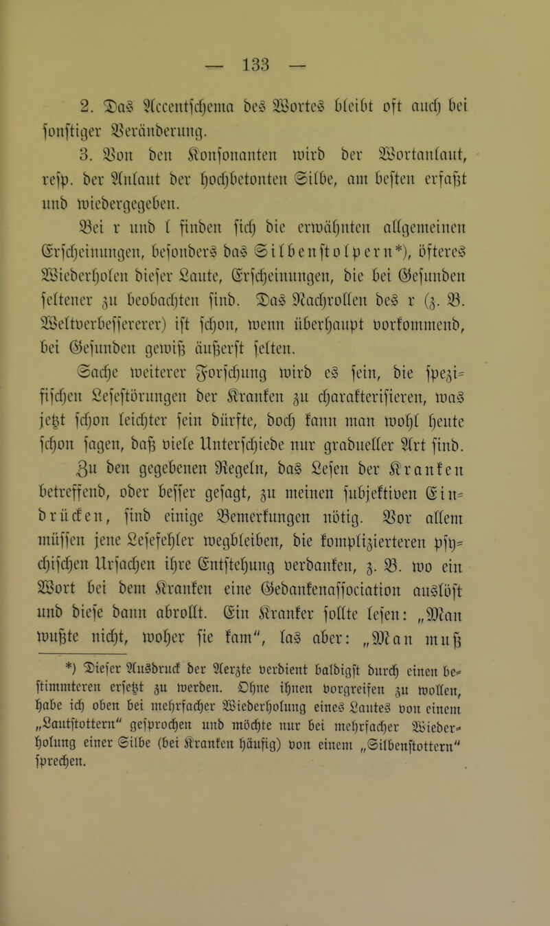 2. ®a§ ?(ccentfd)ema beg Söortcg OlciOt oft aiicfj bei fonfticjer S5eräitbcruut]. 3. ^üu bcn ilonfonaiiten inirb bor 3Bortau(aut, refp. ber Wiilaut ber fjocfjbetouteu ©ilOe, am be[teu erfaßt imb itjiebenjecjeüeu. 58ei r uub ( finben ftcf) bie ermäfjuten oltgemeineit ßrfcfjeinimgen, befonber^ ba§ ©ttbenfto(pern*), öftere^ SBtebcrf)o(cn biefer Saute, (Svjc^emungen, bie bei ©ejuuben fcitener 511 beobadjten finb. 3)a§ 9?ad)roKen be§ r (5. ^. Söettöcrbefjererer) ift fdjon, iueun übevfjaupt t)orfoiTtmenb, bei ©efimbeu geiüifi äu^erft fetten. ®ad;e ineiterer fyorfd^ung luirb e^3 fein, bie fpe^i^ fifdjen Sefeftornngen ber tranfen gu djarafterifieven, it)a§ je^t fdjon tcidjter fein bürfte, bod) fann man tüotjt fjeute fc^on fagen, ba^ öiete Unterfdjicbe nur grabuelter Strt finb. 3u ben gegebenen 9^egetn, ba§ Sefen ber Slronten betreffenb, ober beffer gefagt, gu meinen fnbjeftiüen @in= brüden, finb einige 93emerfnngen nötig. $ßor altem müffen jene Sefefe^ter tt}egbteiben, bie fompti^ierteren pfl)= d)ifdjen Urfadjen it^re ©ntfteljung nerbanfen, §. ^. m ein SSort bei bem ^Iranfen eine ©ebanfenaffociation auStöft unb biefe bann abrottt. (Sin llranfer fottte lefen: „9J?an mn^te nid)t, tüo^er fie fnm, ta§ aber: J)lan mu^ *} tiefer WuSbrucf ber Sterjte üei-bteitt balbtgft biird^ einen [timmtcren crfe^t föerben. £)I)ne tfinen bori]reifen jn juolten, f)aht i(S) oben bei md}x^aä)ct Sßiebertjolung eine'5 üante§ üon einem „Sautftotteni gci>ro(f)en unb müii^te mir bei met}rfad)er ^Bieber* Rötung einer ©übe (bei Irantcn t)äit[ig) Don einem „Silbenftottcrn fprecf)en.