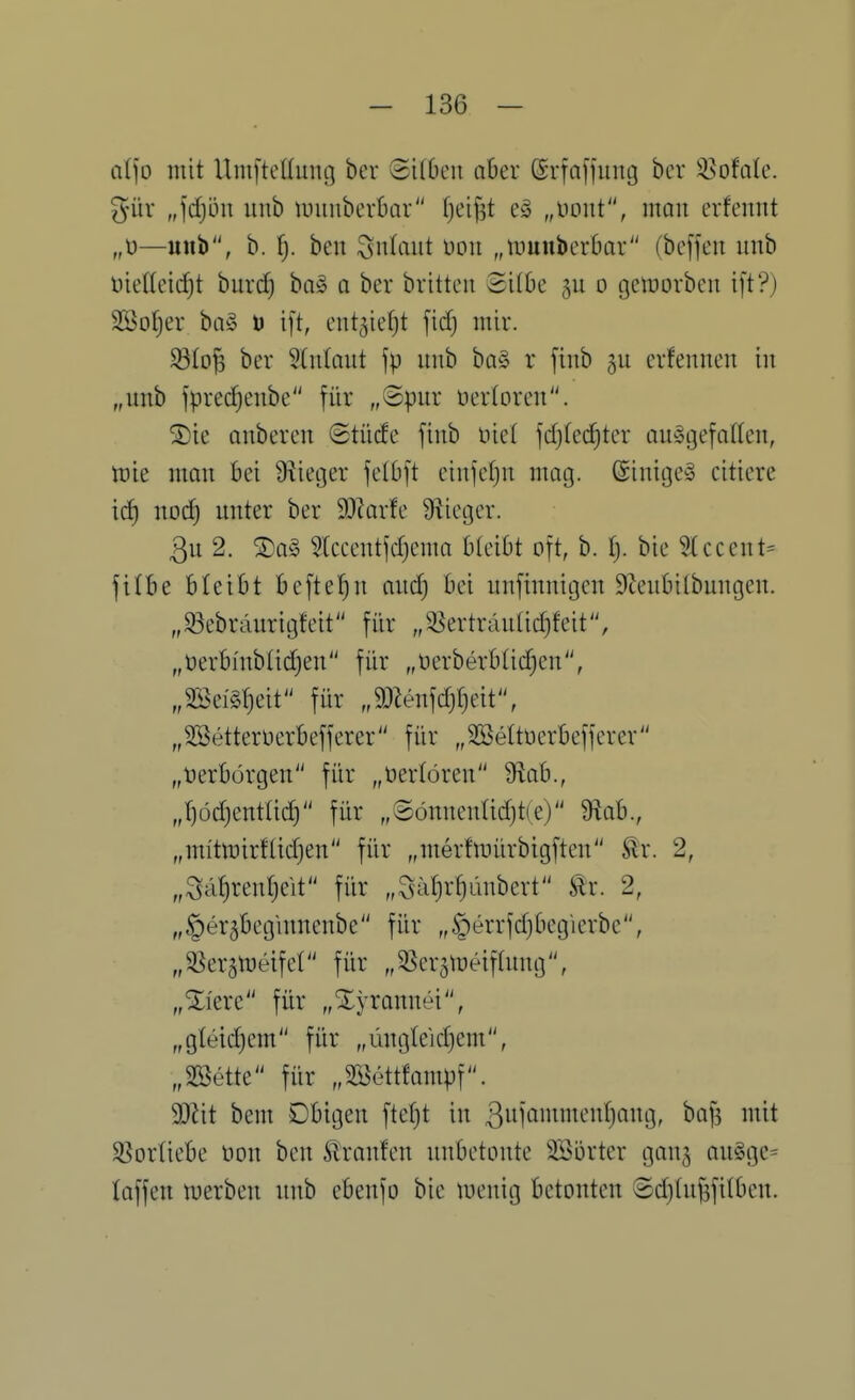 al)o mit Umj'tettung ber ©ilbeit aber (Srfajjuug bcr ^ofde. %üx „\d}ön unb tuunberbar fjci^t e§ „üoiit, mau erfennt —unb, b. l). ben Anlaut üoii „tuunberOar (bcffeu unb öieHeic^t burdE) ba§ a ber britteu Silk o getnorbcn i[t?) SSotjer ba§ D ift, ent^icfjt fid) mir. 33Io^ ber 5(nlaut jp unb ba§ r fiub 5U crfeuueu iu „unb fprec^eubc für „Spur üerloren. ^ie onbereu (Stücfe finb nie! fd}(ec!^tcr aufgefallen, n)ie mau bei Üiietjer felbft eiufefju mag. ©inigef citiere icf) nod) unter ber 9)iarfe S^icger. 3u 2. ®a§ 3lccentfd)ema bleibt oft, b. i). bie 5lccent= fitbe bleibt befte'^n aud) bei uufinnigen S^eubilbungen. „^ebräurigfeit für „95ertrclu(id)feit, „t)erbntbUc^en für „üerberbtidjen, „Söeig^eit für „mn]d)^)di, „SSetterücrbefferer für „SBettüerbefferer „Verbürgen für „verlören 9^ab., ,J)üd)entIid) für „©önneuüd)t(e) 9^ab., „mi'tit)irflid)en für „merfluürbigften ^r. 2, „Sa(}ren(}eit für „Sätjr^ünbert Stx. 2, „§er5begiuuenbe für „§errfd)6eg'ierbe, „S^er^tueifel für „5ßer5meifluug, „Xi'ere für „Tyrannei, „gteidjem für „üugteid)em, „SBette für „SKettfampf. Wit beut Obigen [tefjt in 3uifiii^^^'i^^)Qi^9r ^«[3 iiüt SSorliebe üon beu Traufen unbetonte Söorter gauj au§ge= laffen n?erben unb cbenfo bie tuenig betonten ©djhifjfilben.