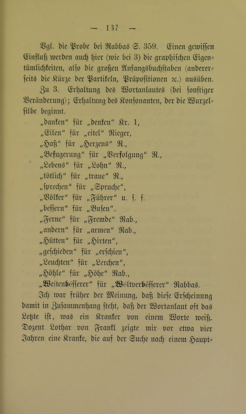 SStjt. bie ^vodc bei 9?abDQ§ <S. 359. (Sinen gemiffeu ©inftiifs luerben and) ij'm (tute bei 3) bie tjrapljifdjeu @igen= tümlicfjfeiten, aV]o bie großen ?(u[ang^3l)itd)ftaben (anberer= feitg bie iHir^e ber ^^artifetn, ^^h-tipofitiouen 2e.) ausüben. 3u 3. (Srfjaltuug be§ 2Öürtau(aute^3 (bei jonftiger 55eräubennig); ßrljaltiuig be» 6ion)'üuonteu, ber bie SSur^el^ filbe beginnt. „banfen für „benfen Stx. 1, „eilen für „eitel 9iieger, „^M für „^er^enS 9^., „33efngerung für „5^erfofgnng „2eben^5 für „Öot;n „miid) für „träne m., „fpred)en für „@prncf)e, „5^ölfer für „^nifjrer n. f. f. „befjern für „33nfen. „(^erne für „grembe 9^ab., „onbern für „armen ^ab., „§ütten für „Birten, „gefrfjicben für „erfdjien, „Sendjten für „2erd)en, „^ij^te für „,§öf)e 9kb., „3öeiten6efferer für „Söettüeröefferer ^lobbag. Sd) mar früfjer ber 9Jleinnng, baj? biefe ßrfd)einnng bamit in ^ufanimenfjang ftefit, baf? ber SBortantant oft ba^3 Setzte ift, m§> ein Slranfer üon einem 3Sorte iueifj. ^o^ent 2otf)ar uon ^ranf( geigte mir üor etlua Dier Safjren eine i^ranfe, bie auf ber ©udje nad) einem |)aupt^