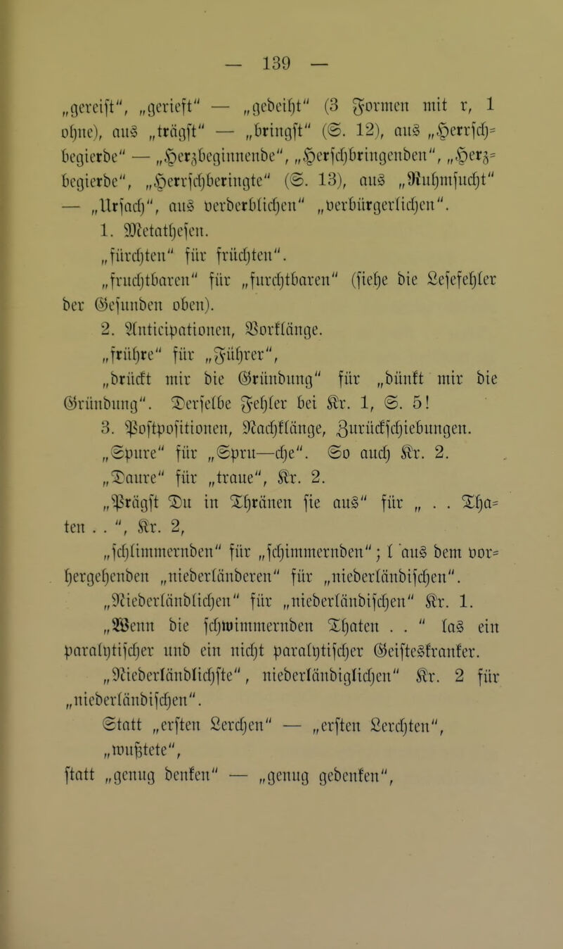 „gereift, „gerieft — „gebeif)t (3 formen mit r, 1 oljue), nihS „trägft — „bringft (©. 12), qu§ „Öerrfcf)= kgierbe — „^cr^Oegiuneube, „|)erfcfj6ringenben, „.^erg^ begierbe, „öerrjdjberiugte (®. 13), au§ „9liit)mfud)t — „Urfarfj, au§ oerberbüctjeu „üerbürgerlicljeu. 1. gjietattjefeii. „fürcf)ten für früdjten. „fructjtbaren für „furchtbaren (fiefjc bie ßefefe^ter ber ©efuuben oben). 2. Stnticipotionen, 3Sorflänge. „früt)re für „^üfjrer, „brücft mir bie ©rünbung für „bünft mir bie ©rünbung. ^4)erfelbe ^efjter bei ^x. 1, @. 5! 3. ^oftpofitionen, S^acfjffänge, ^urüiffdjiebungen. „Spure für „@pru—dje. @o nudj ^x. 2. „^Qure für „traue, ^x. 2. „^riigft 'J)u in Xf)ränen fie ou§ für „ . . %f)a^ ten . . , Slx. 2, „fdjiimmernben für „fdjimmernben; l 'an§> bem üor= f)ergef)cnben „nieberlänberen für „niebertnnbifdjen. „9iiebcr(iinb(idjen für „niebertönbifdjen ^r. 1. „SBenn bie fdjtt)immernben Xf)aten . .  la§> ein paratijtifdjer unb ein nic^t paralt)tifd)er ©eifteSfranfer. „9ZiebcrIänbIidjfte, nieberlänbiglidjen itr. 2 für „niebertänbifdjen. ©tatt „erften Serdjen — „erften ßerdjtcu, „if nutete, ftatt „genug beuten — „genug gcbenten.