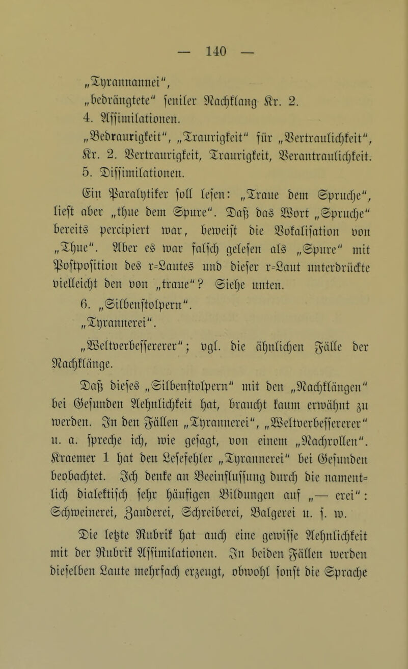 „Xt)rannannei, „bcbvängtete fenifcr 9tad;f(ong Är. 2. 4. Slffimitatioiicn. „93cbraurit3feit\ „Xraurigfeit für „33crtrauncfjfeit, ^r. 2. ^ertrmivigfeit, ^raurigfcit, ^^crantrmilidjfeit. 5. ^tffimifationen. (Sin ^arali)tifer \oll tejen: „%xam bem Sprucfjc, lieft aber „t{)ue bem ©pure. ha§> SBort „©prudje bereite percipiert mar, bemeift bie 58ofatifatiou üoit „Xf)ue. 5rber es tuar falfdj gefefen al§ „©pure mit ^oftpofition be§ r=£aiite§ unb biefer r=Saut unterbrücfte üielleidjt ben imx „traue? ©ie()e unten. 6. „©irbenftotpern. „Xtirannerei. „Söettüerbeffercrer; ügt. bie ä()nüd)en giiUe bcr 9tad)f(änge. ®aj3 biefeS „©ilbenftolpern mit ben „9tadjftaugen bei (^efunben ?(ef)nlid)feit ()at, brandjt faum eriuäfjut gu tuerben. Sn ben g-äHen „5:i)ranucrei, „SBettncrbeffercrer u. 0. fpredje idj, inie gefagt, non einem „9iad)rpllen. Slraemer 1 f)at ben :liefefet)(er „Xt^raunerei bei ©efunben beobodjtet. ^d) beute an ^eeinftuffung burdj bie nament= tid) biateftifd) fefjr tjäufigcn 33i(bungen auf „— erei: ©djipeincrei, ß^ii'^^^'ci, ©djreiberei, 33atgcrei u. f. \x>. S)ie letzte Üiubrif t)at and) eine gemiffe 5tet)ntid)feit mit ber 9^ubrif ^Iffimitationen. beiben giitlen merben biefetben Saute mef)rfad) erzeugt, obtnot)! fonft bie ©pradje