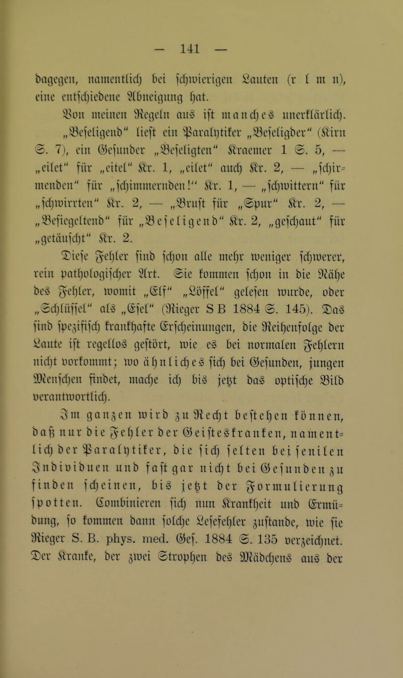 bagegeu, uameiit(icf) bei fcfjuncviijen Sciutcii (r ( m u), eine entfd)iebcnc 5(0ucii]iing ijat. i^on meinen Siegeln an§ ift mandjeg nncrf(ärlid). „33efeUöenb lieft ein ^:|?avaUjtiter „^öefeUgber (tirn ©. 7), ein ©efnnber „93efeliijten tocmer 1 ©. 5, — „eilet für „eitet ^x. 1, „eitet andj iTr. 2, — „jdjir^ menbcn für „fdjimmernben! ^r. 1, — „jdjluittern für „fd)iDirrten Sir. 2, — „!i^rnft für „©pnr Är. 2, — „93efiefle(tenb für „33efe(igenb tr. 2, „gefdjont für „getänfdit ilr. 2. ^iefe ^^ef}ler finb fdjon a\k mef)r tneniger fdjiüerer, rein pat()o(ogifd}er 2(rt. @ie fommen fdjon in bie 0?äf)e beö ^d)k\\ lüomit „@(f „ßöffel gelefen tünrbe, ober „Sdjlüffel „(Sfet (Siieger S B 1884 @. 145). Xa§> finb fpe,3ififd) fronf^afte ©rfcfjeinnngen, bie 9ieif)enfofge ber i^ante ift regellos geftört, juie eS bei norntalen gel}tern nid)t oorfommt; loo äf)n(idje§ fid) Bei ©efunben, jnngen 30?enfd)en finbet, niadje id) bi§ jel^t ba§ optifdje ^ilb uernntmortlidj. gangen wirb §n9ied)t beftef)en fijnnen, baf5 nnr bie ge^(er ber @eifte§franfen, nament= lid) ber'^QroIt)tifer, bie fid) feiten beifenilen Snbioibnen nnb faft gar nid)t bei @efnnben finben fd)einen, biä je^t ber ^ormnUerung fpotten. (kombinieren fid) nnn ÄYantf)eit nnb (grmü= bung, fo fommen bann fold)e £efefet)(cr gnftanbe, tvk fie Üiieger S. B. phys. med. (Bef. 1884 ©. 135 öergeid)net. ®er tranfe, ber ^mi @trop[)en be§ 9}Jäbd)en§ an§ ber