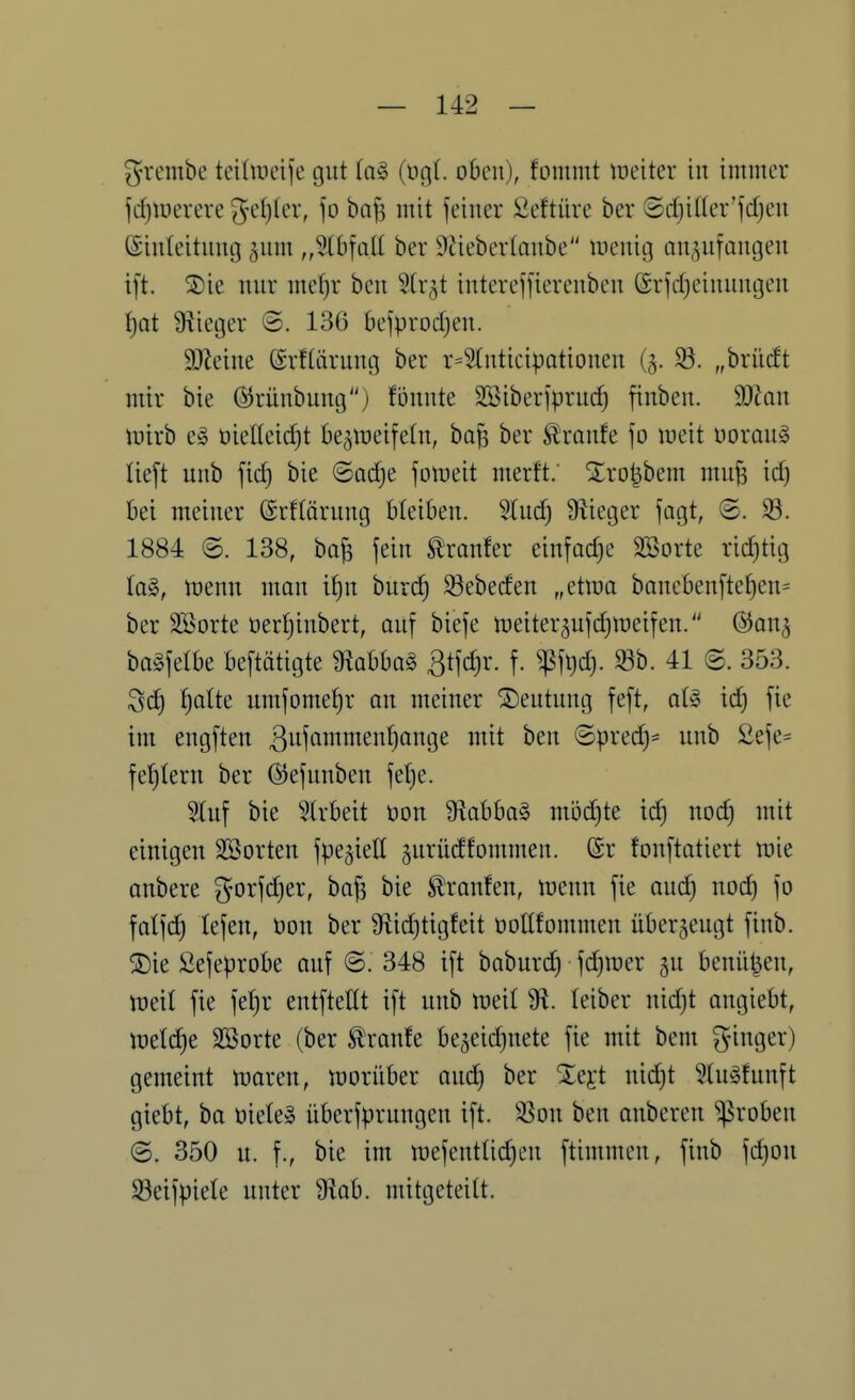 grembe teiüüeife gut lag (t)g(. oben), fonimt lüciter in immer fd)iüerere ^d)kx, fo bofs mit feiner Seftüre ber @cf)ißer'fdjen (Sinleitnng gnm „^bfotl ber ^tiebertonbe inenig auffangen ift. 5)ie nnr me()r ben Slr^t interejfierenben @r|d)einnngen f)at Üiieger ©. 136 bejprodjen. SJleine ©rftärnng ber r=5(nticipationen (5. ^. „brlieft mir bie ©rünbung) fönnte Söiberiprud) finben. 9)kn iuirb eö ttielleidjt be^treifetn, ba| ber ^ranfe \o weit üoraug lieft unb fid) bie ©adje foineit merft; Xro^bem muji id) bei meiner ©rftärung bleiben. 5(nd} Siieger fagt, ©. 33. 1884 <B. 138, ba^ fein Äranfer einfädle SBorte ridjtig (a§, tüenn man it)n burd) ^ebeden „etma banebenfte^en= ber SSorte üertjinbert, auf biefe n^eiter^ufd^iDeifen. &an^ bagfelbe beftätigte mbbo§ ßtfc^r. f. ^fi)d). «b. 41 @. 353. Sc^ f)aUe umfome:^r an meiner Deutung feft, a(g ic^ fie im engften ß^^i^'^^^^^^ö^Ö^ ^^^ ^^^^ ©prec^- unb 2efe= feJitern ber ©efunben felje. 5tuf bie 5trbeit Don 9labba§ möd)te id) nod) mit einigen Söorten fpejiell ^urüdfommen. (Sr fonftatiert tüie onbere ^orfdjer, bo^ bie Traufen, tuenn fie and) nod) fo falfc^ lefen, t>on ber Üiic^tigfeit üoüfommen überzeugt finb. ®ie Sefeprobe auf ©. 348 ift baburd) fd)mer ju benü^eu, mit fie fet)r entftettt ift unb meil Üi. leiber nid)t angiebt, metdie Söorte (ber kraule be5eid)nete fie mit bem ^i^Ö*^^') gemeint ttjaren, tüorüber and) ber Xejt nid)t ^lu^fnnft giebt, ba üiete» überfprungen ift. SSon ben anbcren groben @. 350 u. f., bie im mefentUc^en ftimmen, finb fd)OU S3eifpie(e unter 9iab. mitgeteilt.