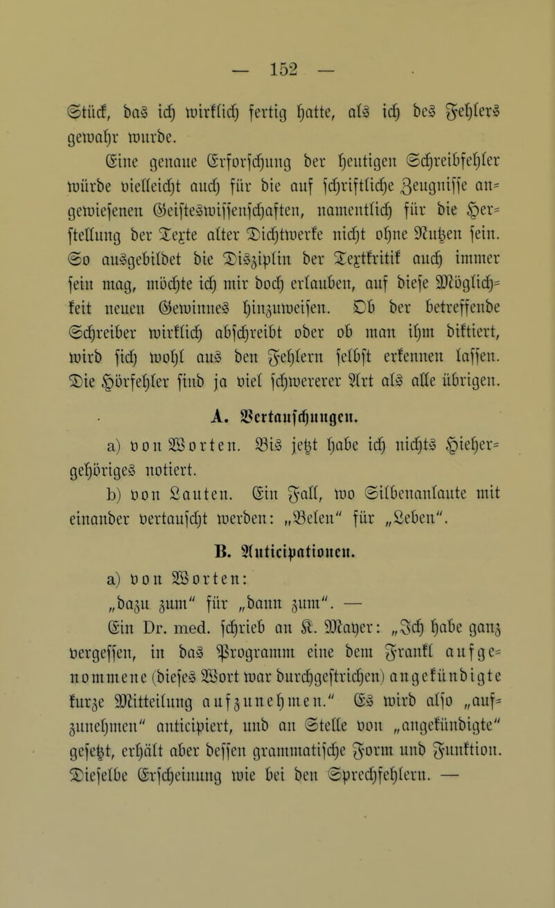 ©tücf, ba§ icf) w'ixiM) fertig Ijaik, aU \d) bc§ gel)(er» geirafjv tüurbe. (Sine genaue Grfovfcfiung ber f^eutigen ©djreibfeljler tüürbe t)ie(Ieid)t and) für bie auf fd)rift(id)e ß^^iö^iffc ön= geiüiefenen ©eifte^iuiffenfdjaften, namentlich für bie §er= ftellung ber Xejte atter 2)id)tuierfe nidjt ofjne 9?n^en fein. @o auggebitbet bie ^iö^iptin ber 3:ei-tfritif and) immer fein mag, mi3c^te id) mir bod) ertauben, onf biefe 9)Zijgtid)= feit neuen ©eujinneS tjin^umeifen. Ob ber betreffenbe «Schreiber Ujirftid) abfc^reibt ober ob man it)m biftiert, tuirb fid) ml)i au§ ben getjtern fctbft erfennen taffen. ®ie $örfet)ter finb ja öiet fd)mcrerer 5trt at§ oUe übrigen. A. S?crtaiiftf)iiugcu. a) üonSBorten. 93i§ je^t t)abe id) nidjty |)iet)er= gef)5rige§ notiert. b) üon Sauten, ©in ^-alt, roo ©itbenontaute mit einanber t)ertaufd)t merben: „53eten für „Seben. B. 9(uticiVrttionc«. a) ü 0 n 223 0 r t e n: „ba5u 5um'' für „bann jum. — ein Dr. med. fc^rieb an ^. 9)Zat)er: „Sd) {)abe gang üergeffen, in ba§ Programm eine bem granfl aufge= nommene (biefe§ SSort n)ar burd)geftrid)en) angefünbigte fur^e SJJitteitnng aufzunehmen. tüirb aljo „auf= gunetjmen anticipiert, unb an ©teile üon „angefünbigte gefe|t, ertjölt aber beffen grammatifche ^oun unb gunftion. ^iefelbe @rfd)einung inie bei ben ©pred}fef)tern. —