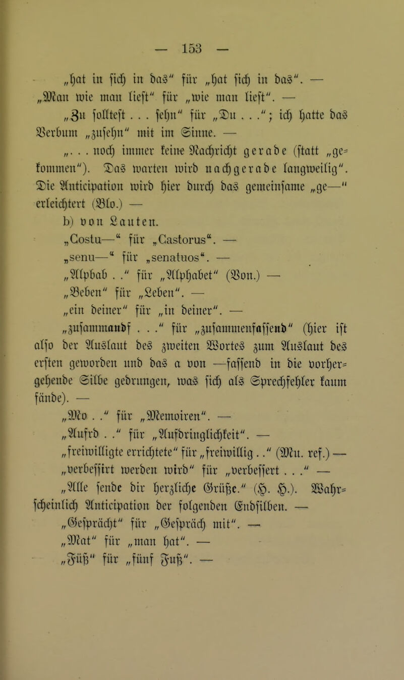 „l)ai in \\d) in ba§ für „l)at \id) in ba§. — „SJJan tüie man lieft für „tuie man lieft. — „,3n fotlteft . . . fefjn für „^n . . ic^ ^atte ba§ SSerOnm „jufetjn mit im ©inne. — „. . . nod) immer feinf Sftac^ridjt gerobe (ftatt „ge= fommen). 2)a§ luarten luirb nac^gerabe fangmeitig. Stnticipation n^irb l^ier bnrcf) ba§ gemeinfame „ge— erleichtert (S3to.) — b) üon Santen. „Gostu—für „Gastorus. — „senil— für „senatuos. — „mpbah . . für „mpf^aBet (SSon.) — „mm für „Seben. — „ein beiner für „in beiner. — „pfammanbf ... für „jnfommenfoffenb (^ier ift alfo ber Sln§(ant be§ jmeiten SBorteg gum 2(u§(ant be§ erften geiuorben nnb ba§ a üon —foffenb in bie üorl^er^ ge^enbe Silbe gebrnngen, tua§ ficf) aU ©pred)fef)Ier faum fänbe). — „Wo . . für „9JJemoiren. — „?rnfrb . . für „Sfufbringtidjfeit. — „frein^illigte erridjtete für „freimdlig .. (äRn. ref.) — „üerbeffirt merben iuirb für „üerbeffert ... — „mk fenbc bir (jer^tid^c @rüBc. (§. §.). äßa^r^ fc^einlic^ Stnticipotion ber fotgenben ©nbfitben. — „(5^efprädjt für „©efpräd) mit. — „9J?at für „man tjat. — „m für „fünf ^n^'. -