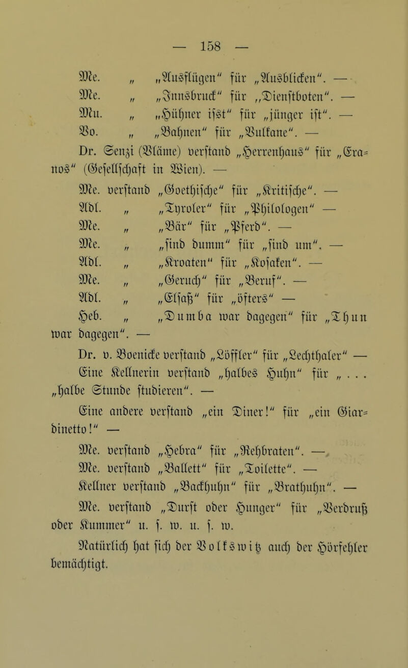 „^fu^ftütjen für „%\\mdm. — m. „SnibSbrucf für „^ieuftboten. — 93hl. M.t)üf)iier if§t für „jünger . — „^a^neii für „35ulfane. — Dr. ©enji (3S(äme) ücvftaub „§errenf)aib5 für „(SrQ= no§ (©efedjdjaft in 2®ien). — 9)Je. üerftaiib „©oetfjifdje für „^ritifcfje. — m. „ „Xijroler für „^()i(o(ügeii — mt. „ „mx für „^']ixY. — mt. „ „finb bumm für „finb um. — „Kroaten für „tofafeu. — „%m\d) für „^eruf. — MW für .Öfterg — „®umba \mx bagegen für „%{)\n\ tüar bagegen. — Dr. ü. 93oenic!e üerftanb „Söffler für „Secf}tf)ater — ©ine S^ellnerin üerftanb „^at6e§ §u()n für „ . . . „I^alk ©tunbe ftubiercn. — Sine onbere üerftanb „ein ®iner! für „ein @iar= binetto! — 9)Je. üerftnnb „§ebra für „9ief)braten. — mz. Derftanb „93anett für „SToilette. — Lettner üerftanb „33acff)u()n für „33ratf)uf)n. — Wt. üerftnnb „®urft ober junger für „^erbru^ ober Ä'ummer n. f. tu. u. f. tu. SfJatürücf) (}ot ficf) ber 35 o I f ^ lu i 1^ oudj bcr |)ürfef)(er bemädjtigt.