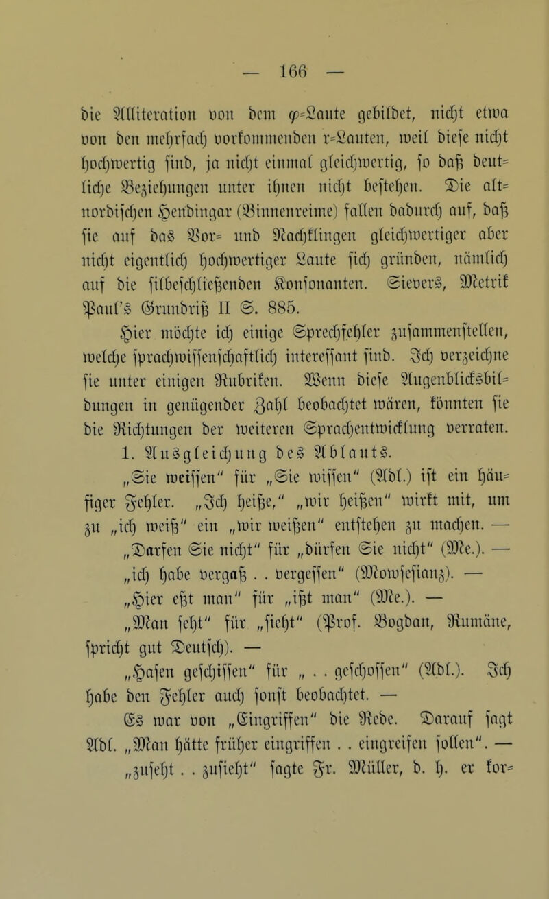 bie Sdtitcrntion üon bcm (p^2auk gcbilbct, iiidjt eüna üon bcn mc()rfQd) norfommcnben r=üt^autcn, Wcii bicfe nidjt ^odjiDcrtig finb, ja iiidjt einmnl gtcidjUH'rticj, \o bo^ beiit^ Ud)e 33eäie()ungen unter i()ncn nidjt bcfteljcn. Xie a(t= uorbijdjen ^cubinoar (33iimcnreime) foHeu boburd) auf, bafs fie Quf ba§ ^or= uub S^indjftingcu glcidjuicrtitjer aber Tiidjt eicjeutlid) Ijodjwcrtiocr ^aute fidj grüubeu, uämüd) auf bie filbefdjUcfscuben ^oujouauten. 6ietierg, DJZetrif $aul'§ ©ruubri^ II @. 885. §ier mödjte id) einige (5pred)fe{)(er ^ufommenftellen, iüetdje fpradjtüiffenfdjoftlid) intereffant finb. Sd) öer^eidjue fie unter einigen Stubrifen. SBenn bicfe 5higcnblicföbit= bungcn in gcniigcnber Sa^)i beobadjtet tüären, fönnten fie bie ^idjtungcn bcr uieitercn ©pradjentmidfung «erraten. 1. 5(u§gleid)ung be§ Stblautg. „©ie uiciffen für „©ie luiffcn (5tbL) ift ein f)QU- figer geljler. „Sd} {lei^e, „unr fjcifsen inirft mit, um 5U „idj mei^ ein „mir mcifsen cntftct)cn ^u madjcn. — „Warfen ©ie nidjt für „bürfen ©ie nid}t (9Jle.). — „id) l)ah^ üergafs . . üergcffcn (^Jlomfcfian^). — „§ier e^t mon für „ifst man (9J?e.). — „man \d)t für „fie()t (^rof. «ogban, 9lumäne, fpridjt gut ®eutfd)). — „§afen gefdjiffen für „ . . gefd)offcu (5lbl.). Sd) f}aU ben gcf)(er aud) fonft beobad)tct. — @§ mar üon „Eingriffen bie 9\ebe. darauf fagt „man I)ätte frül)cr eingriffen . . eingreifen foüen. — „§ufet)t . . äufiefjt fagte gr. WnlUx, b. I). er for=