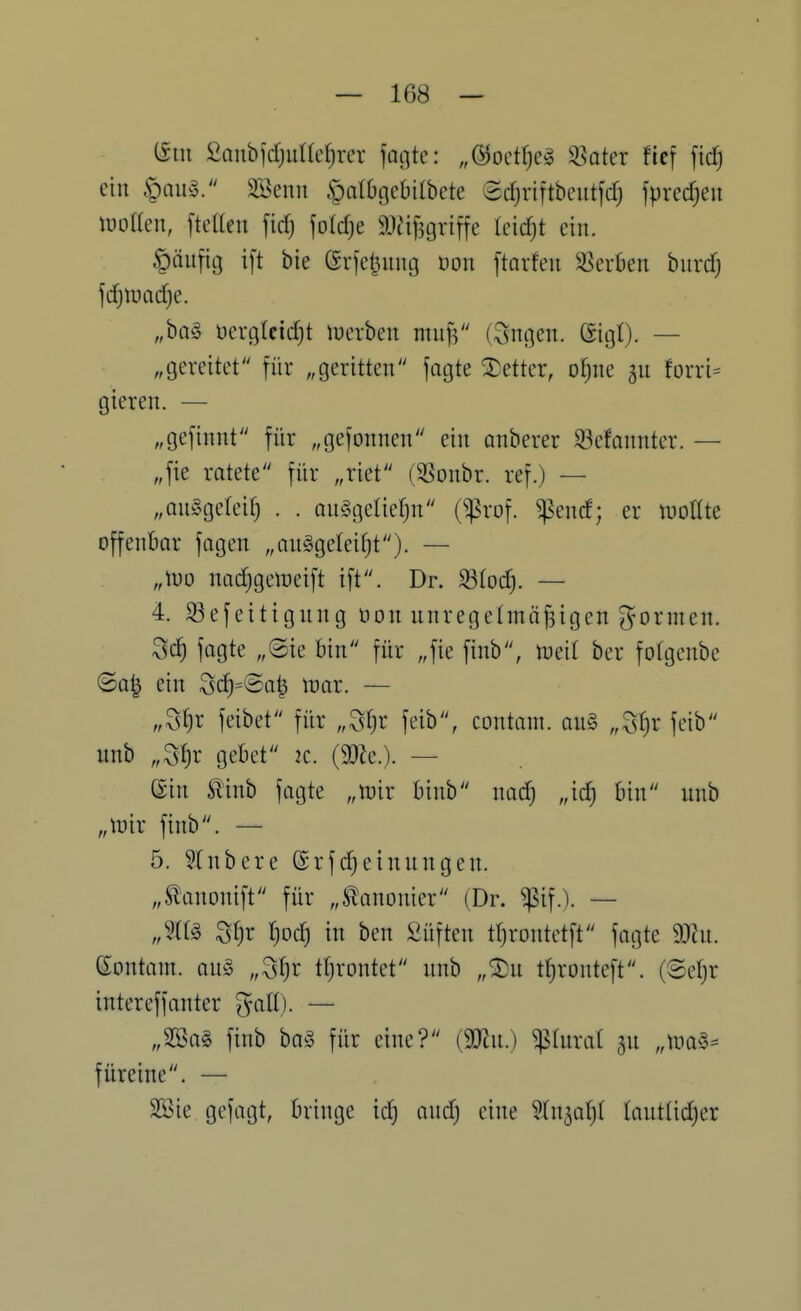 (Siii £anbidjut(ct)rer fotjtc: „öoetfje^ ^oter fle[ fid) ein §au§. SSenn ^albgebilbcte Sdjriftbeutfdj fpredjeu mlkn, fteaeu fid) foId)e 9)?ij3griffe kidji ein. §äufit3 i[t bie Grjeljnntj Don ftarfen Sterben burdj jc^tt)ad)e. „ba§ öerflkidjt lucrben nnij^ (Sngen. Gigt). — „gereitet für „geritten jagte Detter, ot)ne ^n forri= gieren. — „gefinnt für „gefonnen ein anberer 93efannter. — „fie ratete für „riet (5Bonbr. ref.) — „an^gelei^ . . anggelicfjn (^:prDf. ^end; er mUit offenbar fagen „anggeteiljt). — „tuo nadjgetncift ift. Dr. 33(od). — 4. S3efeitignng üon nnrege(mö|igen ^^ormen. ^ä) fagte „Sie bin für „fie finb, ineit ber fofgenbe (Sa| ein Sc^=@a^ n^ar. — „Stjr feibet für „Sfjr feib, contain. an§ „Sf)r feib unb „St)r gebet 2C. (mc). — ©in Slinb fagte „mir binb nad) „ic^ bin unb „tnir finb. — 5. 5Xnbere @rfd^einungen. „Stanonift für „Slanonier (Dr. ^if.). — Sfjr r)od) in ben fiüften tljrontetft fagte mn. Gontam. an§ „Sfjr tljrontct nnb „^u t()ronteft. (8e^r intereffanter ^att). — „SSa§ finb ba^5 für eine? {mi.) ^tnral jn „uia^5= füreine. — 2öie gefagt, bringe id) and) eine Stn^atjl tautlidjer