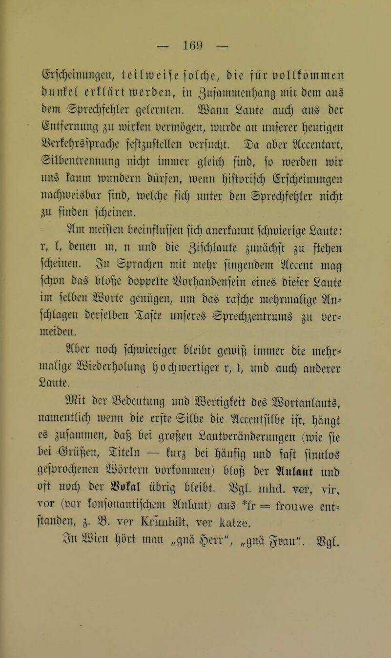 (Sv]'rfjcimuu3cn, teidueife foldje, bic für üoKfommen bunfet erflärt tt)erben, in 3iiHiiH'iif)ang mit bem auä bem ©predjfefjler geternten. 2öaiin i^aiite and) au§ ber Entfernung ju luirfen üermögen, luurbe an unferer tjentigen $8erfef)r§]pradje feft^uftetten uerfudjt. ®a aber 5(ecentnrt, (Silbentrennung nidjt ininier gteid) finb, fo inerben inir un» fauni numbern bürfen, luenn fjiftorifdj (Srfdjeinungen nndjlDei^bar finb, luetc^e fid) unter ben ©predjfetjter ntc^t gu finben fdjeinen. 5tnt meiften beeinflnffen fid) anerfannt fdjlüierige Saute: r, I, benen ni, n unb bie 3ifd)(oute guniidjft ju fte^en fc^einen. 3n Spradjen mit meljr fingenbem 5Iceent mag fd)on bog blo^e boppette 33 orfja üben fein eineö biefer Saute im felben Söorte genügen, um ha§> rafd^e mefjrmalige 2tn= fc^tagen berfetben Safte unfere§ Spredj^entrumS gu üer= meiben. 5tbcr nod) fdjmierigcr bleibt gemif^ immer bie mdjx^ malige iBieber^ütung t)od)fertiger r, I, unb auc^ anberer Soute. Wit ber ^ebeutung unb SSertigfeit be§ 2BortanIaut§, namentlidj menn bie erfte ©itbe bie ?(ccentfirbe ift, Ijängt e§ jufammen, ba^ bei grofsen Sautoeränberungen (mie fie bei @rüf3en, Sitetn — fura bei fjäufig unb faft finnloö gefprodjenen Sl^ortern üorfommen) btof^ ber Shilaut unb oft nod) ber JBofal übrig bteibt. 3Sgt. mhd. ver, vir, vor (oor fonfonautifdjem ^Inlaut) am *fr = frouwe ent= ftanben, 5. ver Krimhilt, ver katze. SnSSien Ijijrt man „gnä §err, „gnä ^mu. $8gt.