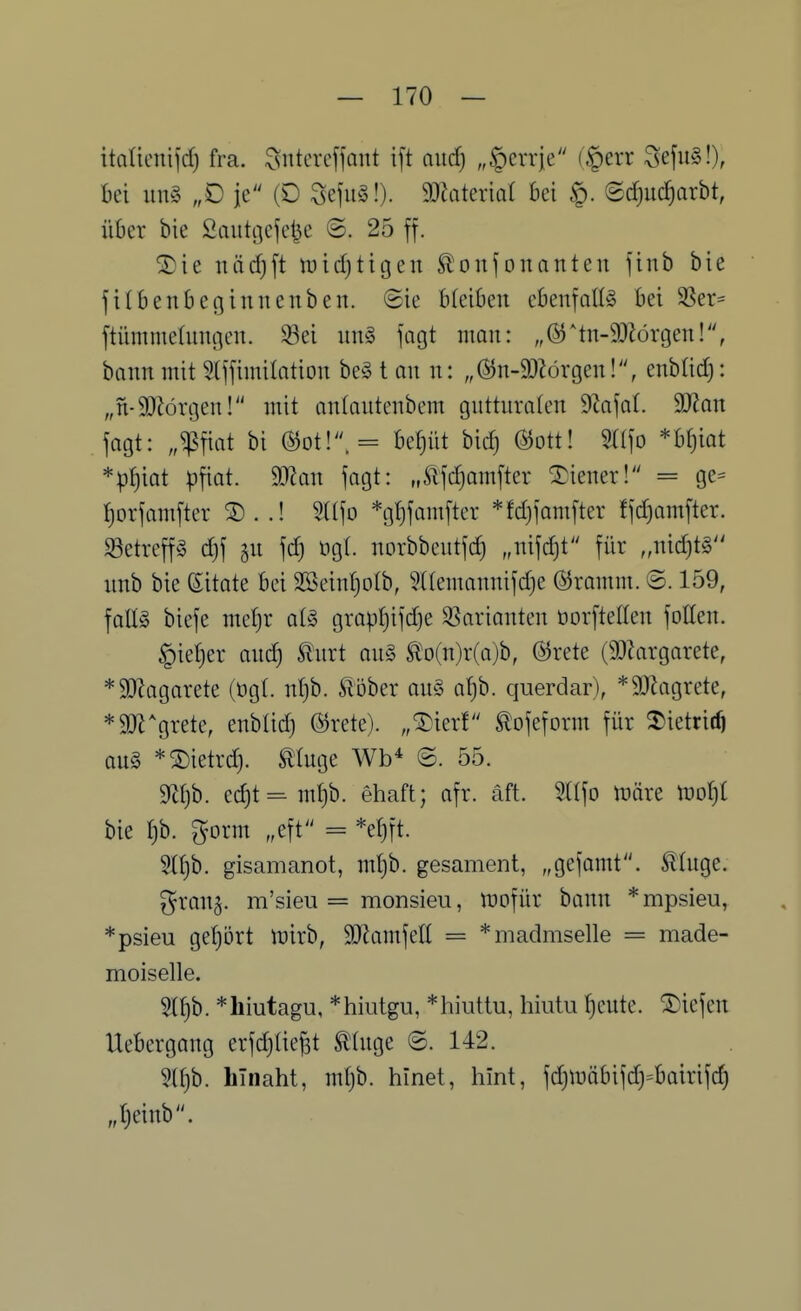 itaüeni(d) fra. ^ntercffant ift and) „^crrje (§err Seju§!), bei un§ „0 je (D SefiiS!). 9}?ateriQr bei ©^iic^arbt, über bie Sautijefe^e @. 25 ff. ©ie näd}ft tüidjtigen ^onfonanten finb bie filbenbeginnenben. ©ie bleiben cbenfoH^ bei SSer* ftiimme(nni]en. Wi nn§ fagt man: „®*tn-9)lörgen!, bann mit ^tffimilation be§ t an n: „®n-9)?örgen!, enblid): „n-SOJörgen! mit antantcnbem guttnraten dla\ai. 9)?an jagt: „^fiat bi beeilt bid) Ö^ott! 5((fo *br}iot *p()iat pfiat. Tlan fagt: „^^fd}amftcr Liener! = ge- f)orfamftcr ® . .! 9((fo *gt)famfter *fd)famfter ffd)amfter. Setrcffg d)f 5U fd) ugt. norbbeutfd) „nifdjt für „nid)t§ nnb bie Zitate bei 2Sein!)oIb, 5Uemannifd)e @romm. ©. 159, fallg biefe met}r aU grap^ifdje S3arianten üorftellen foüen. §ie{)er anc^ ^nrt ou§ ^'o(n)r(a)b, ©rete (9J?argarete, *SlRagarete (ög(. ntjb. Siöber an§ af)b. querdar), *3[Ragrete, *9[Jl^grete, enblid) ©rete). „^ierf ^ofeform für ^ietrit^ QU§ *®ietrd). muge Wb^ @. 55. mjh. ec^t=m(}b. ehaft; afr. äft. m]o tt)äre Xüol^i bie l]h. gorm „eft = *ef)ft. 3(f)b. gisamanot, m^b. gesament, „gcfamt. tüige. gran^. m'sieu = monsieu, tDofür bann *mpsieu, *psieu gel)5rt luirb, 3)?amfell = *madmselle = made- moiselle. 5{l)b. *hiutagu, *hiutgu, *hiuttu, hiutu f)eute. ©iefen Uebergang erfdjüe^t tinge ©.142. 5U)b. hinaht, mljb. hinet, hint, fdjn)öbifd)=bairifc§ „t)einb.