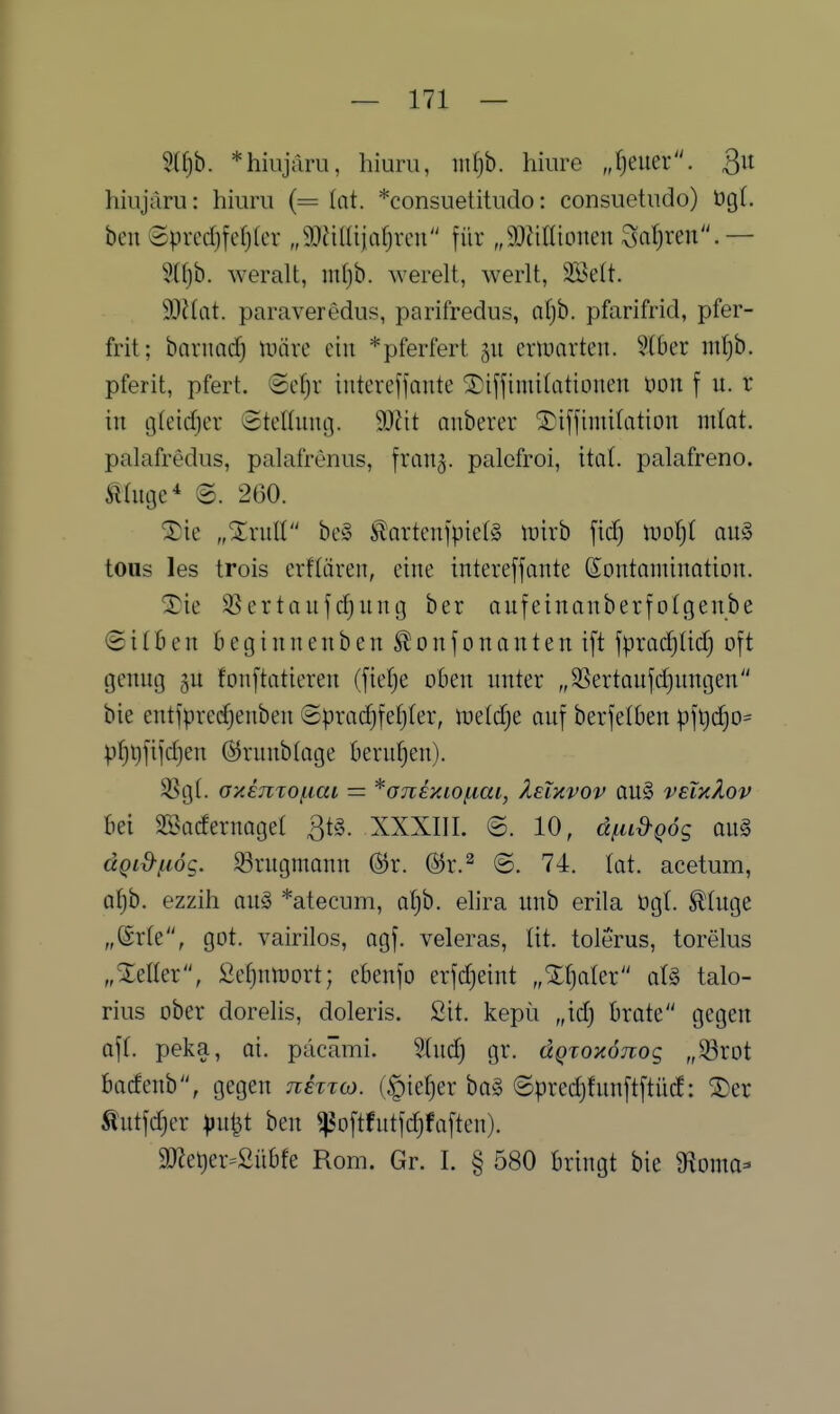 ?({)b. *hiiijaru, hiurii, mi)h. hiiire J)euer. hiujdru: hiurii (= (at. *consuetitudo: consuetiido) üg(. beu Sprccf)fe()(cr „9)ü(üjafjrcu für „SÖiitltonen Saljren.— 9(fjb. weralt, ml)b. werelt, werlt, 2öe(t. ^Mat. paraveredus, parifredus, afjb. pfarifrid, pfer- frit; barnadf) lüärc ein *pferfert 311 erinarteu. §(ber nil)b. pferit, pfert. @c^r iutereffante ^iffimilationen üon f u. r in tjfeidier Stenimg. W\t anberer Xiijjimilation miat. palafredus, palafrenus, fran^. palefroi, Hai. palafreno. Älüige^ @. 260. Sie ,,XruII be§ S^artenjpielS inirb fid) \vol)i auä tous les trois crflären, eine intereffante Kontamination. 2)ie S5ertanfd^nng ber aufeinanberfolgenbe @i(Ben beginnenben S^onjonantenift jpradjtid) oft genng fonftatieren (fietje oben nnter „3Sertaufd)nngen bie entfprecfjenben ©pradjfetjter, \vüd)t anf berfelben pf9d)0= pf)i)fifd)en ß^rnnbtage berufnen). SSgl. aximoj^ai = ^ojieniofiai, IeTkvov au§ veiüIov bei Sßacfernagel ^tg. XXXIII. ©. 10, d^id-QÖg am dQid-^uög. 33ntgmann (3v. (3x.^ @. 74. tat. acetum, af)b. ezzih anä *atecum, a{)b. elira unb erila ügt. ^hige „6r(e, got. vairilos, agf. veleras, lit. tolerus, torelus „Xeller, 2ct)ntt)ort; ebenfo erfd)eint „Xf)ater aU talo- rius ober dorelis, doleris. Sit. kepü „idj brate gegen äff. peka, ai. pdcämi. 5(nd) gr. dQxoxöjiog „33rot bacfcnb, gegen jihToj. (§ief)er ha§> ©predjfnnftftücf: SDer Äntfdjcr pii^t ben ^oftfntfdjfaften). 2J?et)er=2übfe Rom. Gr. I. § 580 bringt bie ^oma-