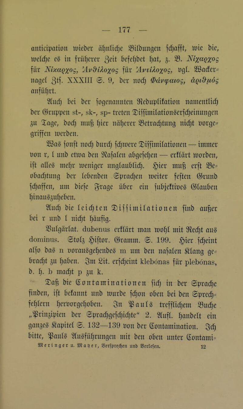 anticipatioii uneber äfjnlidje ^öilbungen jcfjafft, \vk bie, iüelc^e e§ in früherer Qcit öcfefjbct ^at, 5. 33. Nlxagxog für NUaqxoQ, 'Avd-iAoxog für ^*'T/i^o;ijog, ngl. 3Ba(fer= nagcl 3^!- XXXIII ©. 9, ber nocfj 0ävcpaiog, äQix>fi6g anfüf)rt. 5(urf) bei ber fogennmiten ÜiebupOfation nomentlid) ber ©nippen st-, sk-, sp- treten ®iffimi(otion§erfd)einungen gn XüQQ, bod) niu^ f)ier näfjcrer 93ctradjtnn[| nidjt üorge^ griffen lucrben. 2ÖQ§ fonft nocf) bnrcfj fdjUiere !5)iffimirationen — immer öon r, I nnb etma ben Sulfaten abgefetjen — erflärt morben, ift atle§ mefjr lueniger nngtaubtid). §ier mu^ erft S3e= obadjtnng ber tebenben ©prndjen weiter feften (S^runb fdjaffcn, nin biefe ^^^'age über ein fnbjeftioeg ©tanben tlinanyjnfjeben. Stuc^ bie teidjten ®iffimilotionen finb on^er bei r nnb I nidjt pnfig. 35ntgär(at. dubenus erftärt man inot)! mit 9fled)t on§ dominus, ©tolj .^iftor. ©rornm. ©. 199. §ier fdjeint alfo ha§ 11 üoran»ge^enbe§ m um ben nofaten ^lang ge^ bracht 5n f)aben. ^m Sit. erfc^eint klebonas für plebönas, b. Ij. b nmc^t p gn k. ^I^af3 bie Kontaminationen fic^ in ber ©pradje finben, ift befannt nnb mnrbe fd^on oben bei ben @precl^= festem fjeröorgefioben. ^n ^autS trefflidjem S3ud)e „^rinjipien ber ®prad)gefd)id)te 2. Stnft. f)anbeU ein gangem tapitet ©. 132—139 üon ber Kontamination, ^d) bitte, ^aul§ S(n§füf)rungen mit ben oben nnter eontami= SKeringer u. SKatjer, Serfprecfien unb Sßerlefeii. 12