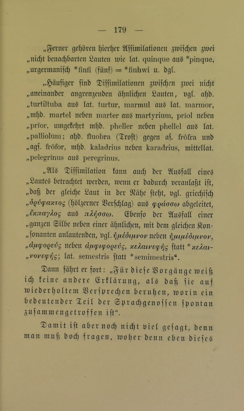 „g-evuer ijefjöven Ij'mijcv 5(ffimi(ationeu giuifcfjcn ^\vd „nidjt beuadjOcirten Sauten mie lot. quinque au§ *pinque, „urgermauifd) *finfi (fünf) = *finhwi u. bgl. „|)äuficjer finb ^iffiniifationeu jiuijrfjcn ^mi mdjt „oneinanber nngren3enbeu äfjnlidjen iiaiiteu, ügt. al)h. „turtiltuba au§ lat. tuiiur, marmul auy tat. niarmor, „infjb. martel neben marter mtg martyriuni, priol neben „prior. nnuicM)vt nifjb. pheller neben phellel au§ tat „pallioliim; aJ)b. fliiobra {%xo\i) getjen of. fröfra nnb „agf. fröfor, mf)b. kaladriiis neben karadrius, mitteUot. „pelegrinus an§> peregrinus. Jii§> ^iflimifation fann andj ber ^CuSfaa eineä „2aiim Mxadjkt luerben, luenn er babnrd) üeranlafjt i[t, ber gfeidje ßout in ber 9cäfje \td% ügl. griedjifd) „ÖQvcpaxTog (tjöl^erner SSerjdjtag) qu^ (pqäGao) abgeleitet, J}ijiayXo<; Qn§ ny^oow. ßbenjo ber %{\\^\a\{ einer „ganaen ©itbe neben einer ä^nlic^en, mit beni gleidjen ton^ „fonanten antontenben, 'üt^i.fi^iiöifivovmlmx fjfiifiiötßvov, „dficpOQEvg neben dfKptcpoQevg, y.eXaivecprig ftatt * y.E?Mi- „vovecpijg; Tot. semestris ftatt *semimestris*'. ®ann fätjrt er fort: „^ür biefe ^orgönge lueifj \6) feine onbere erfrörung, ol^ bafs fie auf irieber^ottem ^erfpredjen berufjen, xoqxux ein bebeutenber STeit ber ©pradjgenoffen fpontan aufammengetroffen ift. ®amit ift obernoc^ ntc^t üict gefagt, benn man mufi bodj fragen, luotjer benn eben biefeö