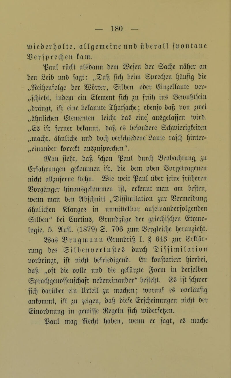 11) i eb er ^ 011e, a (Ig em c i n e unb überall f p o n tan e 3Serfprecf)en tarn. ^aul xMt aUham bem S25efen ber ©ad)e näljer an ben Seib unb fagt: „^afs fid) beim ©predjeu t)äiifig bie „9ied)cnfo(ge ber Sßörter, ©üben ober ©in^ellaute öer= ,4d)iebt, inbem ein ©(ement [xdj ^n früf) inö ^eiün^tjein „bräntjt, i[t eine befannte Xf)atjod}e; ebenfo bajj üon ^tüei „iifjnlidjen ©(ementen leidjt ba§ eine] an^gelaffen luirb. „(S^ ift ferner befannt, ba^ e§ befonbere ©djinierigfeiten „mad)t, ä()nUd)e nnb bod) üerfdjiebene Saute rafd) I)inter== „einanber forreft auggufpredjen. Wlan fief)t, ba^ jd)on ^anl burd) 93eobad)tung. 5U ©rfarjrungen gefommen i[t, bie bem oben ^Vorgetragenen nid)t all5uferne fteljn. 2öie njeit ^ant über feine früfjeren ^Vorgänger f)inan§gefommen ift, erfennt man am beften, menn man ben 9(bfd)nitt „^iffimifation 5ur 3Sermeibung ötjnlidjen ttange» in unmittelbar aufeinauberfolgenben ©üben bei (£urtiu§, ©runb^üge ber gried)ifd)en ett)mo= logie, 5. 5(nf(. (1879) ©. 706 §nm 3Serg(eid)e Ijeranjiefjt. 2Ba§ S3rugmann ^runbri^ I. § 643 gur (Srf(är= rung be§ ©ilbenö er lüftet bnrd) ® if f imilation üorbringt, ift nidjt befriebigenb. (Sr fonftatiert t)ierbei, baf3 „oft bie öolle unb bie gefiir^te g-orm in berfelben @prad)genoffenfd)aft nebeneinanber beftef)t. ift fd)Uier fid) barüber ein Urteil ^n madjen; n^orauf e§ norläufig anfommt, ift ^^n feigen, ba^ biefe (£rfd)einungen nid)t ber (Sinorbnung in gemiffe 9f{ege(n fid) miberfel^en. ^ant mag 9fied)t I}aben, menn er fagt, e§ mad)e