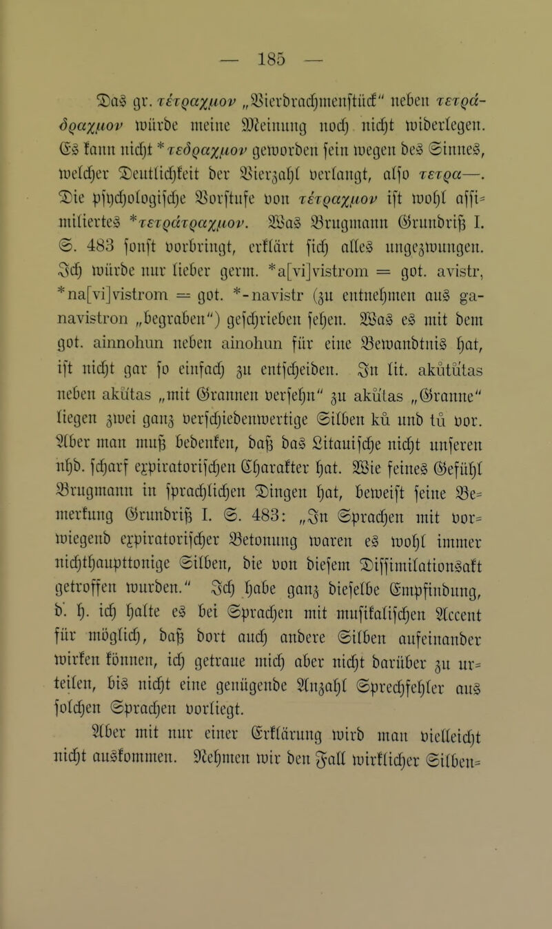 gr. thgaxf^iov „95icrbracf)nienftücf neben tetqu- dqaxi-iov iuürbe meine 9)?einnncj nod) nii^t ipibertegen. ©^5 fann nicfjt * lEÖQaxßov geiuorben fein luegen be!§ ©inne§, tüeldjer ^entlidjfeit ber ä5ier5or)t üevfangt, ciljo tetqu—. ®ie |)fl)d)o(ogifd)e ^ovftufe üon rh^ax^iov ift mo^l af[i^ mitierte» *jeTQcaQaxfiov. 2Ba§ 33rngmann @rnnbrif3 I. ©. 483 jonft öorbringt, erflärt fic^ olle» nuge^tuungen. ^d) iüiirbe nur lieOer gerni. *a[vi]vistrom = got. avistr, *na[vi]vistrom got. *-navistr (ju entnefjmen üu§> ga- navistron „begraben) gefdjrieben feigen. 3Ba§ e§ mit bem got. ainnohun neben ainohun für eine S3elt)anbtni§ |at, ift nid;t gor fo einfodj gn entfdjeiben. Sn lit. akiitütas neben akütas „mit ©rannen öerfefjn'' ^n aküLas „©ranne liegen giuei gong üerfd;iebenmertige ©itben kü nnb tü üor. 5(ber mon mn§ bebenfen, ba^ ba§ Sitonifdje nidjt nnferen n^b. fc^orf ejpiratorifdjen ©fjorofter ^ot. SSie feine§ ©efüf)( iörngmonn in fprad}(id)en fingen Ijat, beiueift feine ^e= merfnng örnnbrifs L ©. 483: „Sn ©prodjen mit üor= löiegenb ei-pirotorifc^er S3etonnng luaren e§ mljl immer nidjtfjonpttonige ©üben, bie Don biefem ^iffimitotiongoft getroffen würben. ^d) Tjobe gana biefelbe (gmpfinbung, b'. ^). id) Ijalk e§ bei ©prodjen mit mnfifolifc^en Slccent für mögüd), bo^ bort andj onbere ©itben oufeinonber iüirfen fönnen, id) getrone mid) ober nicfjt barüber jn ur= teiten, big nidjt eine genügenbe %\\^al)l ©predjfeljler oug fotdjen ©prodjen üortiegt. 2(ber mit nnr einer (Srftärnng mirb mon inelteidjt nic^t on^fommen. 9te^men mir ben goE tuirflidjer (Si(ben=