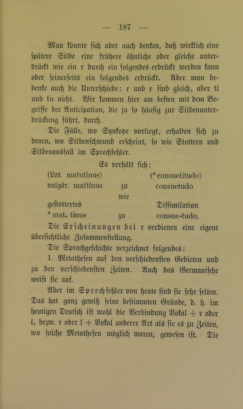 9J?Qn fonntc fiel) aber nucfj beufen, ba^ unrffirfj eine fpiitere ©i(6e eine früf)ere äfjiilicfje ober gleidje unter- brücft inie ein r burd) ein fofgenbe^ erbrürft inerben fann ober feincv]'eit^5 ein fofgenbeS erbrücft. 5(öer man 6e= bcnfe aucfj bie Unterfdjicbe: r unb r finb gleid), aber ti nnb tu nidjt. Sßir fommen fjier am beften mit bem 93e= griffe ber ^tnticipation, bie ja fo fjäufig gnr ©itbenunter- brüdunij fü^rt, bnrdj. ®ie ^ätle, m ©ijnfope öortiegt, ertjatten fid) benen, m Silbenfdjiunnb erfdjeint, fo tuie Stottern unb @ilbenau§fatt im ©predjfefjter. e§ öer^ätt fic^: (ßat. matntiniis) (* consuetitudo) onlgär. mattiniis gu consuetudo n^ie geftotterte§ S)iffimiIation * mat. tinus p consue-tudo. 3::'ie ©rfc^einungen bei r üerbienen eine eigene überfid)ttid)e ^iifömmcnfteltnng. ®ie (2prad)gefd)id)te oerjeidjuet foIgenbeS: 1. 9?2etattjefen auf ben berfdjiebenften (55ebieten nnb 5n bcn oerfdjiebenften ßeiten. 9(ndj bo§ ©ermanifdje lueift fie auf. 2(ber im © p r e d) fef)fer öon ^eute finb fie feljr feiten. ^a§ ^at gan^^ geioi^ feine beftimmten ©rünbe, b. f). im ()eutigen ^eutfd) ift bie ^erbinbung ^^ofal + r ober (, be,^n}. r ober t + ^oM anbercr 9trt al§> fie e§ ju Reiten, m foldje 9}Zetat^efen möglid) Jnaren, gemefen ift. 3)ie