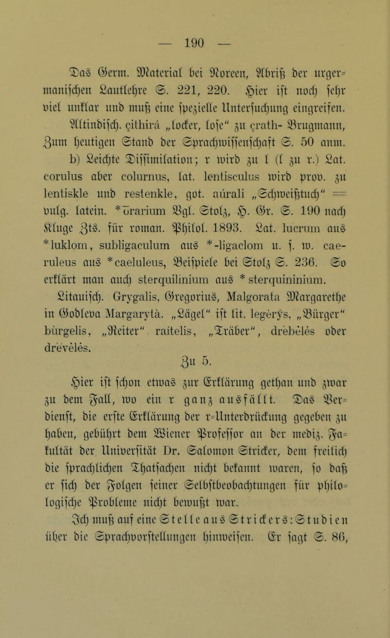 ^a§> ©erm. 9)?Qtcria( bei 9?oreen, 5{6rij5 bev ur[|er= mQniidjen iiaiitk^re ©. 221, 220. ^iev i[t nod) fc()r üiel imUax unb mufs eine fpe^ieUe Unterfudjung ciiujrcifeii. 5ütinbifd;. githirä „(ocfer, (oje 511 ^rath- 33vugmauu, 3um fjeiitigen ©taub ber ©pradjiuiffenfdjaft (2. 50 aniu. b) 2eid)te ®if[imi(ation; r luirb §11 I (( 511 r.) Sot. corulus aber colnrnns, tat. lentisciüus luirb ^roü. 511 lentiskle imb restenkle, (30t. aürali „Sdjineifjtitd) = tiidg. latein. *öranum ^gl. ©tol^, §. @r. ©. 190 nad) Sttuge für roman. ^f)i(o(. 1893. 2at. lucmm au§ *luklom, subligaculum au^ *-ligaclom u. f. Ii), cae- ruleus au§ *caeluleus, S3eiipie(e bei ®to(^ ©. 236. @o erflärt man aiidj sterquiliniiim ou» * sterquininiiim. ßitauijd). Grygalis, (5)regoriu§, Malgorata 9D?argaretf}c in ©obleüa Margarylä. „Säget i[t lit. legerys, „Bürger bürgelis, „9ieiter raitelis, „Xräber, drebeies ober dreveles. 3u 5. §ier i[t jdjon etiua§ ^ur ©rflärung gettjau unb ^mar p bem %all, wo ein r gong auöfältt. '3)a5 ^!8er= bienft, bie er[te (Srflärnng ber r4lnterbrüdung gegeben gu t)aben, gebüf)rt bem SBiener ^rofefior an ber mebig. fnltät ber Uniüerfität Dr. Solomon ©trider, bem frei(id) bie fprodjüdjen Slljotfadjcn nidit befonnt uioren, |o bof^ er fic^ ber folgen feiner ©elbftbeobodjtnngen für ptjilo- logifdje 'Probleme nid)t bemnf^t unir. Sdj mn^ anf eine © t e! (e 0 u ^ ® t r i d e r ^: (51 u b i e n über bie ®prad)Oorftellnngen biniueifen. Gr fogt ©. 8G,