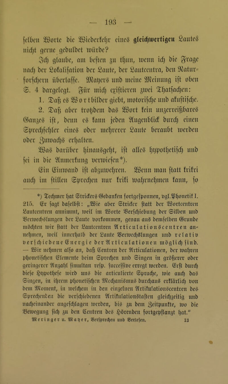 jelOen 3Bövtc bie äÖicbcvMjv ctue^3 ölcirfjiucvtiocu ^aute^ nirfjt gerne gebiilbet tuiivbe? 3d) ölaube, nin befteu 311 tfjuu, tiieuu id) bie ^vaf|e itarf) ber SofalifatiLm bev l^oute, ber £aiitcentva, ben 9äitiir= for^djcvii iitierlciffe. 9J?al)evö iinb nieine 9J?cimiug i[t oben 8. 4 bavßeleijt. ^nir iiiidj ej-iftiereu ^tuei Xfjatjadjen: 1. ®aj3 e§ 3.l^ 0 r tbilbev giebt, ntütorifdje uub nfuftifdje. 2. Xa\^ aber trol5bem biv5 Söort fein nn^erreifjbare» ©an^^ey i[t, benn c§ fann jeben *?(ut]enblid burdj einen Spredj[el)(er eineä ober nie(jrercr iiante beranbt luerben über erfjaüen. 3Bay barüber (jinanycjefjt, ift al(e^3 r)i}pot(jetifdj nnb fei in bie 9(nmerfnni] uertuiefen*). (Sin ©tntuanb ift ab^^mueljren. SBenn man ftatt frifri and) im ftiUen Spredjen mir frifi iualjrnefjmen fann, \o *) 2:ed)mer f)at ©triefer§ ©ebaufcn fortgej))omien, ticil.^^ouetif 1. 215. gr fagt baj!e(I)[t: „3Bie ober ©triefer ftatt ber Söorteeutreu iiaiitcentreu annimmt, lueit im Sporte !öerfd)ictninn ber ©üben unb i^enueitehingen ber iiante üorfümmen, genau aa§ bemfelben Öirnnbe möri)ten njir ftott ber Sianteentreu 9trticnlatiün5ecntren on* ne'^men, mei( iunerfjalb ber l'ante 58ermed)§htngen unb relatiü iierid)iebeue Gucrgie ber 9(rticuIatioueu müglid) jinb. — Syir uetjmen alfo an, baf3 Zentren ber Wrticutationen, ber luaT)reu ^^onetifdjen Elemente beim Spred)en unb ©ingen in grbfjcrer ober geringerer 'i}tn,^a()l fimnltan rcjp. juecejfiMe erregt hjcrben. @v[t burd) bieje §i)potf)efe mirb un8 bie artieulierte ©pradje, luic oud) ba§ ©ingen, in t^rem p[)onetiid)ou 3L)?ed)ani§mu^^ burd)an§ erf(ärlid) Don bem ^JJfoment, in ii)e!d)em in ben cinsetneu 'Jirtifulotion'ocenti-en be^i ©pred)enteu bie Derid)iebenen ?(rtifuIation§toften g{eid)',eitig unb nad)einanber augejdjiagen mcrbcn, biiä ,^u bem 3fitp»fte, luo bie 5öeiuegung fid) ,yi ben (Zentren beg §'Ji'^»i>cu fortgepflauät l)at. SDieriuger u. Watjer, SBevitJrec^cii uub SBerlejeu. la