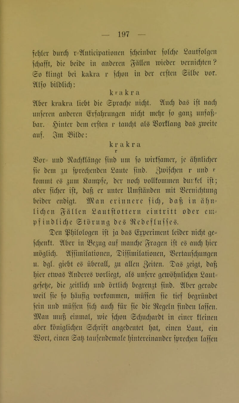 fcf)(cr biivcf) v=5(nticipatiDUcn fcf)cinbnv fofrfie ^nittfofncu fdjafft, bie bcibc in anbcvcu ^-üKcii micbcr lUTiiidjtcu'? @o fltiujt bei kakra r jrfjuii in bcv cv|tcu ©Übe Uor. ?ü]o btlbüd): k r a k r a ?(ber krakra liebt bie ©pvarfje nidjt. 9fitd) biv5 i[t md) imjcveii aiibeveii (Svfal)niiu]eu nidjt ine()r jo (jan,^ itnfn]V bar. .S^^iiiter beut erfteii r taiidjt ^^ürftniii] bn§ ^lueitc Qu[. 3m iöilbc: krakra r 58ov- iiub 9cad)f(äui]e fiub um unvffnnier, je äf)ntidjer fie bem ipvedjenben Saute fiub. ßtuifdjen r uub r fonnut e^j 5uni Klampfe, ber md) uoUfünimeu burfet ift; ober ficfjev i[t, ha]] er uuter Uniftäubeu utit S?eruid)tung beiber eubißt. Man erinnere \id), baf^ in ä\)\u üdjen gälten J^antftottern eintritt ober em- PI iii'^tidje ©törnui] be§ 9iebef (uffe§. Si)en ^tjitotogen ift ja ha§> (S^;perinient teiber nidjt f|e== fdjenft. 5(ber in SSe^ng auf nmncfje ^racjeu ift eö oucfj Ijier mi)}](id). 'iHjfimitatiouen, ®ii[iuii(atiünen, S^^ertauj'djunßen n. bi](. giebt c§> iiberaU, ^u allen ^^'iten. ^a^ ^eigt, baf^ Ijier etmaio ','(nbere§ üürlicßt, al§ unfere i]euilU}nIieI)en l'ant= gefet^e, bie ,^eit(ict) uub orttid) begrenzt fiub. 'iHber gerabe Uieit fic |ü l)äx\f\C{ üürfomnien, niüffeu fie tief betirünbet fein nub nui)jen fidj aucf) für fie bie 9?ene(n finben (äffen. 93^an niuf5 einmal, mie fdjon Sdjudjarbt in einer fleinen aber föuicjlidjen ©djrift auejebentet Ijat, einen iiant, ein älun-t, einen 3at^ taufeubenmle fjintereinauber fpredjen laffen