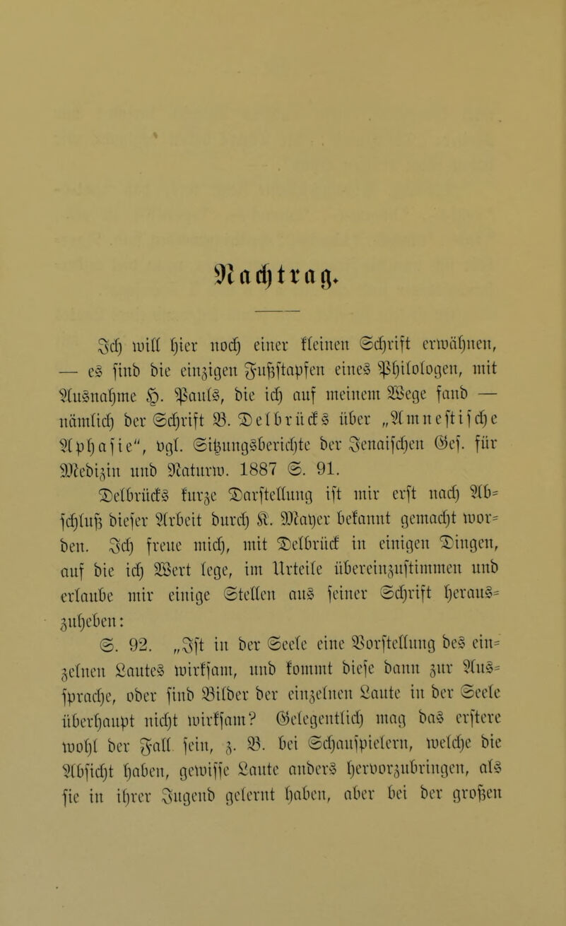 ^sd) mit l)icr noä) einer deinen @cf)rift enuiitjuen, — e§ finb bie einzigen g-uj^ftapfen eiue§ $f)i(o(ot3en, mit ?Iu§na()me ^au(§, bie id) auf meinem SBege fanb — immUd) ber ®d)rift 33. ® eIbr ü(f § über „mn e[ti) d) c ^(pf)afie'\ ügl ®il^ung§bericf)te ber ^venaifdjen @ef. für mchv.in unb 9Jatmiü. 1887 ©. 91. ^etbrücf^S fur^e ©arftelUintj ift mir erft nad) fd)tuf5 biefer 5frbeit burd) Sl. 9Jial)er befonnt gemadjt uior= ben. 3d) freue mid), mit ^elbrürf in einigen fingen, auf bie idj SBert lege, im Urteile übereiu.^nftimmeu unb ertaube mir einige Stetten au» feiner ©d)rift t}erau§= ^yitjebeu: (S. 92. „3ft in ber ©eete eine ^^sorftettung be§ eiu= getneu 2aute§ mirffam, unb fommt biefe bann gur 5(u§= fpractje, ober finb iöitber ber eingetnen 2aute in ber ©eetc übertjaupt uid)t mirffam? ©elegeuttid) mag ba§ erftere luot)( ber galt fein, g. ^. bei @d)aufpielern, Uietdje bie 5tbfid)t t)abeu, getuiffe 2ante anber^S t)eriior,^ubringen, at§ fie in itjver Sugenb geternt tjaben, aber bei ber grofHMi