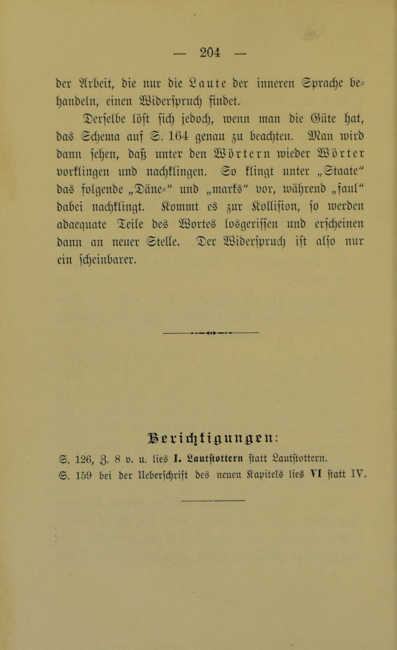 ber 5(rf)cit, bie nur bic Saute bcr inneren 8pracf)C be= fjanbehi, einen 2Bibeviprnd) finbet. SDerfefbe (oft fidf) jebodj, luenn man bie @iite f)at, ba§ Sdjema auf <£. 164 genau gu beadjten. 9JJan wirb bann jefjen, ba^ unter ben SSijrtern mieber SSörter uorftiußen unb nadjflingen. ©o fümjt unter „Staate ba§ fotgeube „^äne= unb „umrB nor, uuitjrenb „faul baBei nadjftiugt. Ä'ontmt e§ ^ur Slolüfion, |o luerben abaequate Xei(e be§ SBorte» lo^geriffen unb erfdjeineu bann au neuer Stelle. ®er 3Biber]prnd) ift atjo nur ein jd)einBarer. ©, 126, 3. 8 n. u. Iie§ I. fiautftottcrn [tatt Sautitottern. ©. 159 bei ber Ueberjcfirift be§ neuen Äapitelg Iie§ VI ftatt IV,