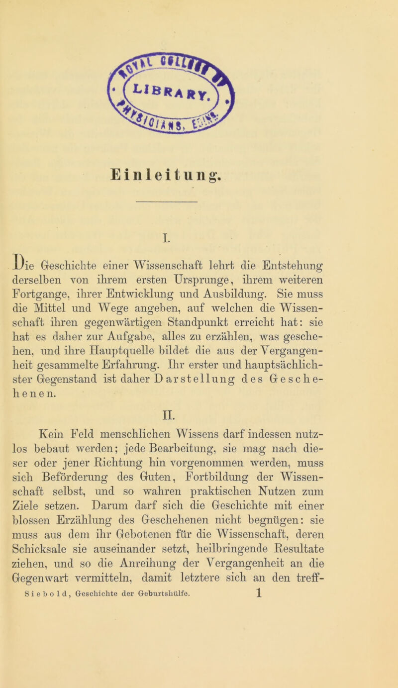 Einleitung. i. Die Geschichte einer Wissenschaft lehrt die Entstehung derselben von ihrem ersten Ursprünge, ihrem weiteren Fortgänge, ihrer Entwicklung und Ausbildung. Sie muss die Mittel und Wege angeben, auf welchen die Wissen- schaft ihren gegenwärtigen Standpunkt erreicht hat: sie hat es daher zur Aufgabe, alles zu erzählen, was gesche- hen, und ihre Hauptquelle bildet die aus der Vergangen- heit gesammelte Erfahrung. Ihr erster und hauptsächlich- ster Gegenstand ist daher Darstellung des Gesche- henen. II. Kein Feld menschlichen Wissens darf indessen nutz- los bebaut werden; jede Bearbeitung, sie mag nach die- ser oder jener Richtung hin vorgenommen werden, muss sich Beförderung des Guten, Fortbildung der Wissen- schaft selbst, und so wahren praktischen Nutzen zum Ziele setzen. Darum darf sich die Geschichte mit einer blossen Erzählung des Geschehenen nicht begnügen: sie muss aus dem ihr Gebotenen für die Wissenschaft, deren Schicksale sie auseinander setzt, heilbringende Resultate ziehen, und so die Anreihung der Vergangenheit an die Gegenwart vermitteln, damit letztere sich an den treff-