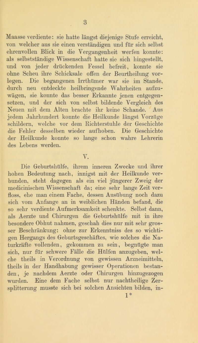 Maasse verdiente: sie hatte längst diejenige Stufe erreicht, von welcher aus sie einen verständigen und für sich selbst ehrenvollen Blick in die Vergangenheit werfen konnte: als selbstständige Wissenschaft hatte sie sich hingestellt, und von jeder drückenden Fessel befreit, konnte sie ohne Scheu ihre Schicksale offen der Beurtheilung vor- legen. Die begangenen Irrthümer war sie im Stande, durch neu entdeckte heilbringende Wahrheiten aufzu- wägen, sie konnte das besser Erkannte jenen entgegen- setzen, und der sich von selbst bildende Vergleich des Neuen mit dem Alten brachte ihr keine Schande. Aus jedem Jahrhundert konnte die Heilkunde längst Vorzüge schildern, welche vor dem Richterstuhle der Geschichte die Fehler desselben wieder auf hohen. Die Geschichte der Heilkunde konnte so lange schon wahre Lehrerin des Lebens werden. V. Die Geburtshülfe, ihrem inneren Zwecke und ihrer hohen Bedeutung nach, innigst mit der Heilkunde ver- bunden, steht dagegen als ein viel jüngerer Zweig der medicinischen Wissenschaft da; eine sehr lange Zeit ver- floss, ehe man einem Fache, dessen Ausübung noch dazu sich vom Anfänge an in weiblichen Händen befand, die so sehr verdiente Aufmerksamkeit schenkte. Seihst dann, als Aerzte und Chirurgen die Geburtshülfe mit in ihre besondere Obhut nahmen, geschah dies nur mit sehr gros- ser Beschränkung: ohne zur Erkenntniss des so wichti- gen Hergangs des Geburtsgeschäftes, wie solches die Na- turkräfte vollenden, gekommen zu sein, begnügte man sich, nur für schwere Fälle die Hülfen anzugeben, wel- che theils in Verordnung von gewissen Arzneimitteln, theils in der Handhabung gewisser Operationen bestan- den , je nachdem Aerzte oder Chirurgen hinzugezogen wurden. Eine dem Fache selbst nur nachtheilige Zer- splitterung musste sich bei solchen Ansichten bilden, in- 1*