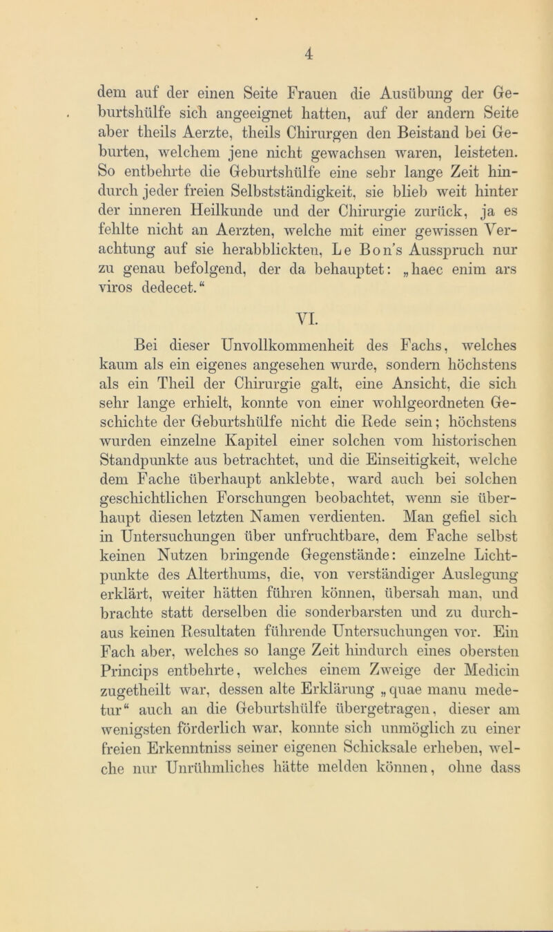 dem auf der einen Seite Frauen die Ausübung der Ge- burtshülfe sich angeeignet hatten, auf der andern Seite aber theils Aerzte, theils Chirurgen den Beistand bei Ge- burten, welchem jene nicht gewachsen waren, leisteten. So entbehrte die Geburtshülfe eine sehr lange Zeit hin- durch jeder freien Selbstständigkeit, sie blieb weit hinter der inneren Heilkunde und der Chirurgie zurück, ja es fehlte nicht an Aerzten, welche mit einer gewissen Ver- achtung auf sie herabblickten, Le Bons Ausspruch nur zu genau befolgend, der da behauptet: „haec enim ars viros dedecet.“ VI. Bei dieser Unvollkommenheit des Fachs, welches kaum als ein eigenes angesehen wurde, sondern höchstens als ein Tlieil der Chirurgie galt, eine Ansicht, die sich sehr lange erhielt, konnte von einer wohlgeordneten Ge- schichte der Geburtshülfe nicht die Rede sein; höchstens wurden einzelne Kapitel einer solchen vom historischen Standpunkte aus betrachtet, und die Einseitigkeit, welche dem Fache überhaupt anklebte, ward auch bei solchen geschichtlichen Forschungen beobachtet, wenn sie über- haupt diesen letzten Namen verdienten. Man gefiel sich in Untersuchungen über unfruchtbare, dem Fache selbst keinen Nutzen bringende Gegenstände: einzelne Licht- punkte des Alterthums, die, von verständiger Auslegung erklärt, weiter hätten führen können, übersah man, und brachte statt derselben die sonderbarsten und zu durch- aus keinen Resultaten führende Untersuchungen vor. Ein Fach aber, welches so lange Zeit hindurch eines obersten Princips entbehrte, welches einem Zweige der Medicin zugetheilt war, dessen alte Erklärung „ quae manu mede- tur“ auch an die Geburtshülfe übergetragen, dieser am wenigsten förderlich war, konnte sich unmöglich zu einer freien Erkenntniss seiner eigenen Schicksale erheben, wel- che nur Unrühmliches hätte melden können, ohne dass