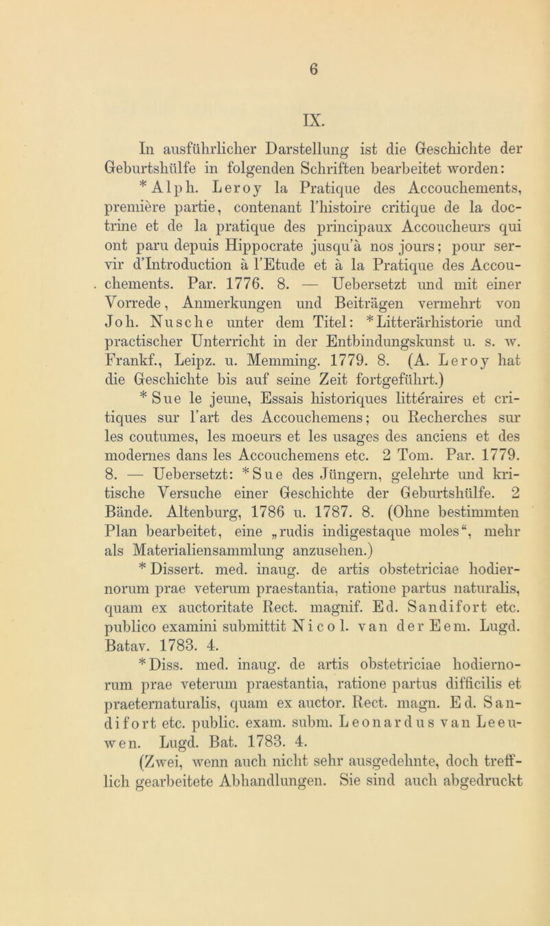 IX. In ausführlicher Darstellung ist die Geschichte der Geburtshülfe in folgenden Schriften bearbeitet worden: * A1 p h. L e r o y la Pratique des Accouchements, premiere partie, contenant l’histoire critique de la doc- trine et de la pratique des principaux Accoucheurs qui ont paru depuis Hippocrate jusquä nos jours; pour ser- vir d’Introduction a l’Etude et a la Pratique des Accou- chements. Par. 1776. 8. — Uebersetzt und mit einer Vorrede, Anmerkungen und Beiträgen vermehrt von Joh. Nu sehe unter dem Titel: * Litterärhistorie und practischer Unterricht in der Entbindungskunst u. s. w. Frankf., Leipz. u. Memming. 1779. 8. (A. Leroy hat die Geschichte bis auf seine Zeit fortgeführt.) *Sue le jeune, Essais historiques litteraires et cri- tiques sur l’art des Accoucliemens; ou Recherches sur les coutumes, les moeurs et les usages des anciens et des modernes dans les Accoucliemens etc. 2 Tom. Par. 1779. 8. — Uebersetzt: *Sue des Jüngern, gelehrte und kri- tische Versuche einer Geschichte der Geburtshülfe. 2 Bände. Altenburg, 1786 u. 1787. 8. (Ohne bestimmten Plan bearbeitet, eine „rudis indigestaque moles“, mehr als Materialiensammlung anzusehen.) * Dissert. med. inaug. de artis obstetriciae hodier- norum prae veterum praestantia, ratione partus naturalis, quam ex auctoritate Reet, magnif. Ed. Sandifort etc. publico examini submittit Nicol, van der Eem. Lugd. Batav. 1788. 4. *Diss. med. inaug. de artis obstetriciae hodierno- rum prae veterum praestantia, ratione partus difficilis et praeternaturalis, quam ex auctor. Reet. magn. Ed. San- difort etc. public, exam. subm. Leonardus van Leeu- wen. Lugd. Bat. 1783. 4. (Zwei, wenn auch nicht sehr ausgedehnte, doch treff- lich gearbeitete Abhandlungen. Sie sind auch abgedruckt