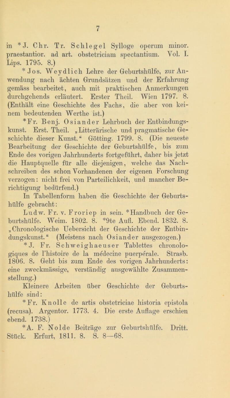 in *J. Chr. Tr. Schlegel Sylloge operum minor. praestantior. ad art. obstetriciam spectantium. Yol. I. Lips. 1795. 8.) * Jos. Weydlich Lehre der Geburtshülfe, zur An- wendung nach ächten Grundsätzen und der Erfahrung gemäss bearbeitet, auch mit praktischen Anmerkungen durchgehends erläutert. Erster Theil. Wien 1797. 8. (Enthält eine Geschichte des Fachs, die aber von kei- nem bedeutenden Werthe ist.) *Fr. B e n j. Osiander Lehrbuch der Entbindungs- kunst. Erst. Theil. „ Litterärische und pragmatische Ge- schichte dieser Kunst.“ Gotting. 1799. 8. (Die neueste Bearbeitung der Geschichte der Geburtshülfe, bis zum Ende des vorigen Jahrhunderts fortgeführt, daher bis jetzt die Hauptquelle für alle diejenigen, welche das Nach- schreiben des schon Vorhandenen der eigenen Forschung verzogen: nicht frei von Parteilichkeit, und mancher Be- richtigung bedürfend.) In Tabellenform haben die Geschichte der Geburts- hülfe gebracht: Ludw. Fr. v. Froriep in sein. * Handbuch der Ge- burtshülfe. Weim. 1802. 8. *9te Aufi. Ebend. 1832. 8. „Chronologische Uebersicht der Geschichte der Entbin- dungskunst.“ (Meistens nach Osiander ausgezogen.) * J. Fr. Schweighaeuser Tablettes chronolo- giques de l’histoire de la medecine puerperale. Strasb. 1806. 8. Geht bis zum Ende des vorigen Jahrhunderts: eine zweckmässige, verständig ausgewählte Zusammen- stellung.) Kleinere Arbeiten über Geschichte der Geburts- hülfe sind: *Fr. Knolle de artis obstetriciae historia epistola (recusa). Argentor. 1773. 4. Die erste Auflage erschien ebend. 1738.) *A. F. Nolde Beiträge zur Geburtshülfe. Dritt. Stück. Erfurt, 1811. 8. S. 8—68.