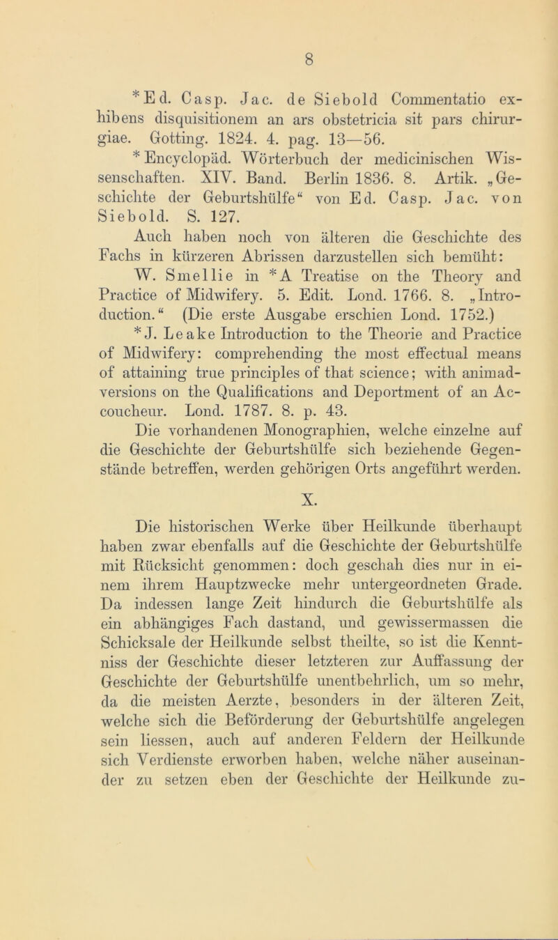 * E d. Casp. Jac. de S i e b o 1 d Commentatio ex- hibens disquisitionem an ars obstetricia sit pars chirur- giae. Gotting. 1824. 4. pag. 13—56. * Encyclopäd. Wörterbuch der medicinischen Wis- senschaften. XIV. Band. Berlin 1836. 8. Artik. „Ge- schichte der Geburtshülfe“ von Ed. Casp. Jac. von Sieb old. S. 127. Auch haben noch von älteren die Geschichte des Fachs in kürzeren Abrissen darzustellen sich bemüht: W. Sineilie in *A Treatise on the Theory and Practice of Midwifery. 5. Edit. Lond. 1766. 8. „Intro- duction. “ (Die erste Ausgabe erschien Lond. 1752.) * J. Leake Litroduction to the Theorie and Practice of Midwifery: comprehending the most effectual means of attaining true principles of that Science; with animad- versions on the Qualifications and Deportment of an Ac- coucheur. Lond. 1787. 8. p. 43. Die vorhandenen Monographien, welche einzelne auf die Geschichte der Geburtshülfe sich beziehende Gegen- stände betreffen, werden gehörigen Orts angeführt werden. X. Die historischen Werke über Heilkunde überhaupt haben zwar ebenfalls auf die Geschichte der Geburtshülfe mit Rücksicht genommen: doch geschah dies nur in ei- nem ihrem Hauptzwecke mehr untergeordneten Grade. Da indessen lange Zeit hindurch die Geburtshülfe als ein abhängiges Fach dastand, und gewissermassen die Schicksale der Heilkunde selbst tlieilte, so ist die Kennt- niss der Geschichte dieser letzteren zur Auffassung der Geschichte der Geburtshülfe unentbehrlich, um so mehr, da die meisten Aerzte, besonders in der älteren Zeit, welche sich die Beförderung der Geburtshülfe angelegen sein Hessen, auch auf anderen Feldern der Heilkunde sich Verdienste erworben haben, welche näher auseinan- der zu setzen eben der Geschichte der Heilkunde zu-