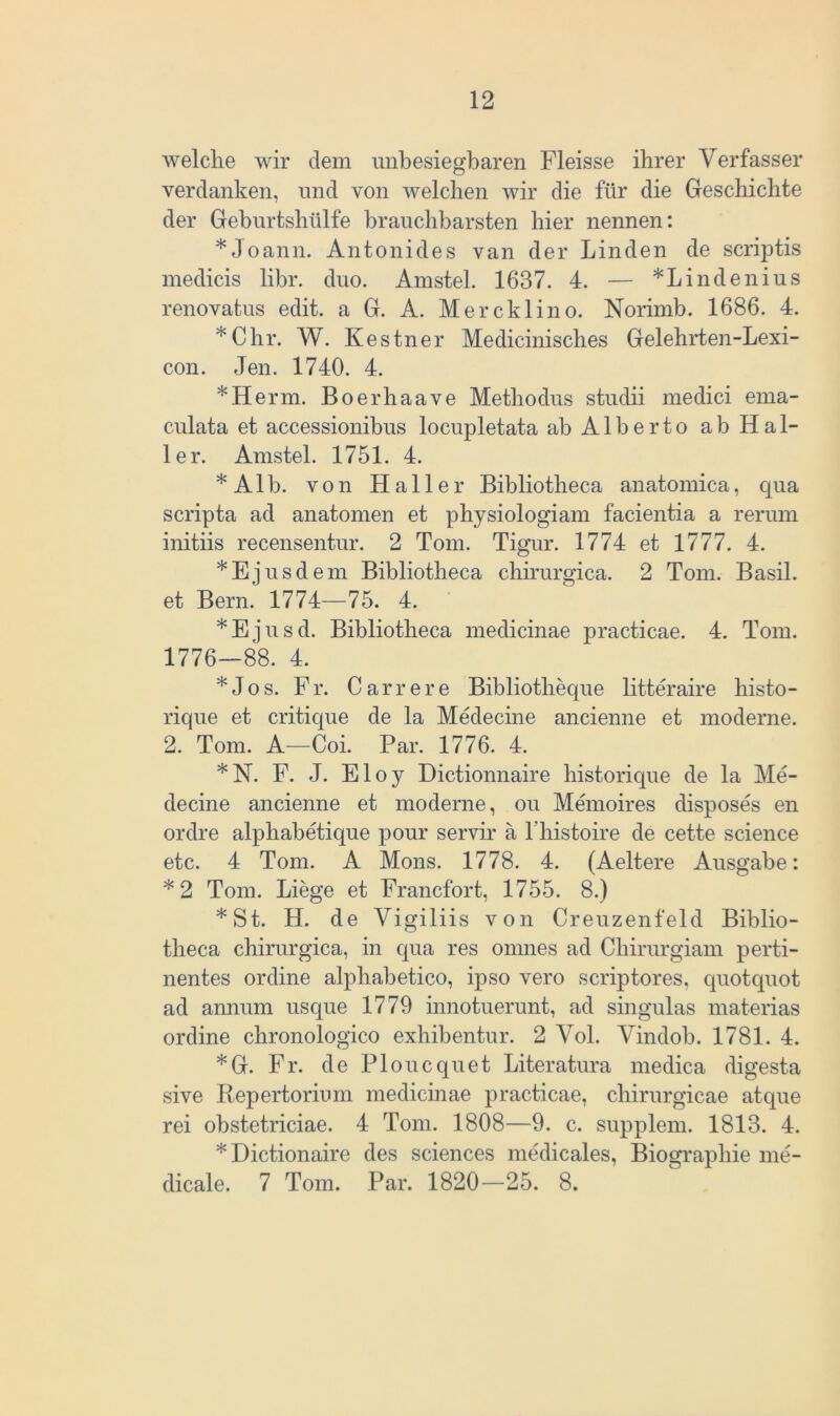 welche wir dem unbesiegbaren Fleisse ihrer Verfasser verdanken, und von welchen wir die für die Geschichte der Geburtshülfe brauchbarsten hier nennen: *Joann. Antonides van der Linden de scriptis medicis libr. duo. Amstel. 1637. 4. — *Lindenius renovatus edit. a G. A. Mercklino. Norimb. 1686. 4. *Chr. W. Kestner Medicinisches Gelehrten-Lexi- con. Jen. 1740. 4. *Herm. Boerhaave Metliodus studii medici ema- culata et accessionibus locupletata ab Alberto ab Hal- ler. Amstel. 1751. 4. * A1 b. von Haller Bibliotheca anatomica, qua scripta ad anatomen et physiologiam facientia a rerum initiis recensentur. 2 Tom. Tigur. 1774 et 1777. 4. *Ejusdem Bibliotheca chirurgica. 2 Tom. Basil. et Bern. 1774—75. 4. *Ejusd. Bibliotheca medicinae practicae. 4. Tom. 1776—88. 4. *Jos. Fr. Carrere Bibliotlieque litteraire histo- rique et critique de la Medecine ancienne et moderne. 2. Tom. A—Coi. Par. 1776. 4. *N. F. J. Eloy Dictionnaire historique de la Me- decine ancienne et moderne, ou Memoires disposes en ordre alphabetique pour servir a l’histoire de cette Science etc. 4 Tom. A Mons. 1778. 4. (Aeltere Ausgabe: *2 Tom. Liege et Francfort, 1755. 8.) *St. H. de Vigiliis von Creuzenfeld Biblio- theca chirurgica, in qua res omnes ad Cliirurgiam perti- nentes ordine alphabetico, ipso vero scriptores, quotquot ad annum usque 1779 innotuerunt, ad singulas materias ordine chronologico exhibentur. 2 Vol. Vindob. 1781. 4. *G. Fr. de Ploucquet Literatura medica digesta sive Repertorium medicinae practicae, chirurgicae atque rei obstetriciae. 4 Tom. 1808—9. c. supplem. 1813. 4. *Dictionaire des Sciences medicales, Biographie me- dicale. 7 Tom. Par. 1820—25. 8.