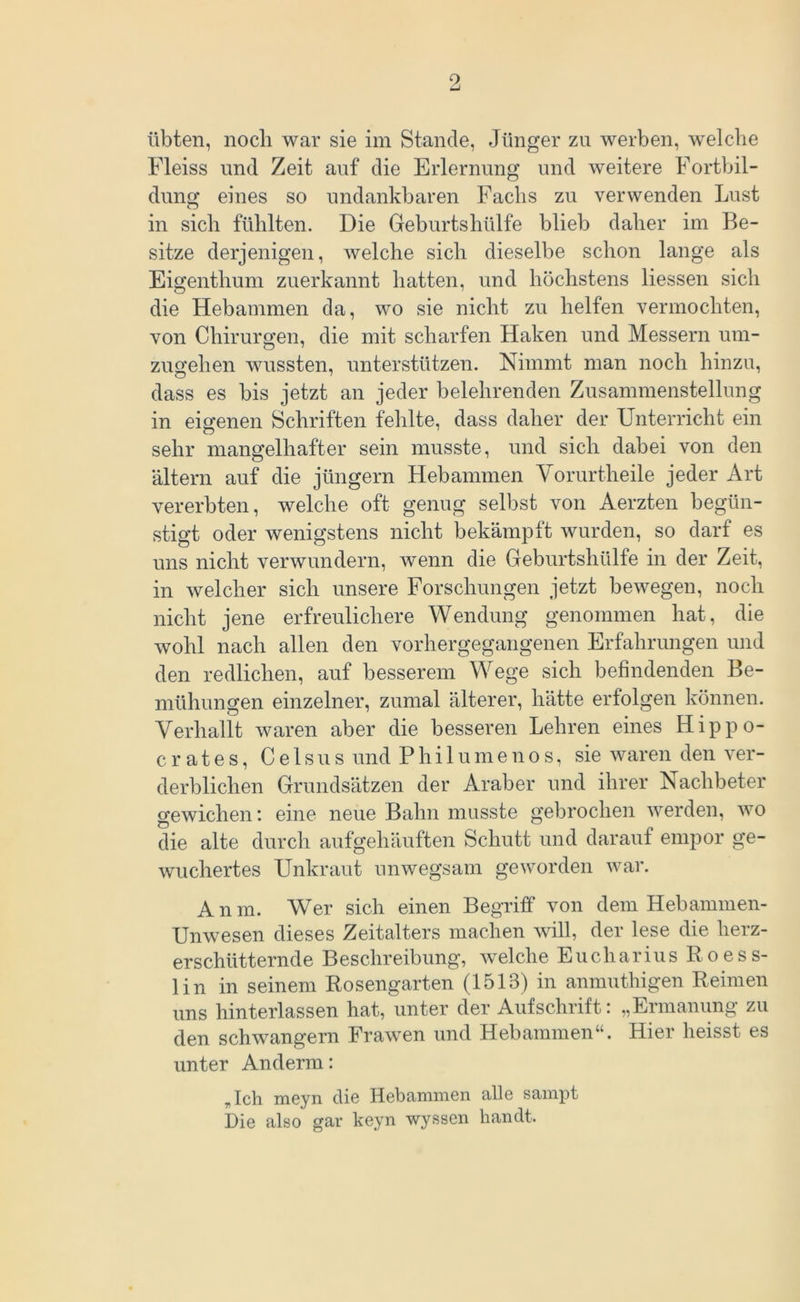 übten, nocli war sie im Stande, Jünger zu werben, welche Fleiss und Zeit auf die Erlernung und weitere Fortbil- dung eines so undankbaren Fachs zu verwenden Lust in sich fühlten. Die Geburtshülfe blieb daher im Be- sitze derjenigen, welche sich dieselbe schon lange als Eigenthum zuerkannt hatten, und höchstens Hessen sich die Hebammen da, wo sie nicht zu helfen vermochten, von Chirurgen, die mit scharfen Haken und Messern um- zugehen wussten, unterstützen. Nimmt man noch hinzu, dass es bis jetzt an jeder belehrenden Zusammenstellung in eigenen Schriften fehlte, dass daher der Unterricht ein sehr mangelhafter sein musste, und sich dabei von den altern auf die jüngern Hebammen Yorurtheile jeder Art vererbten, welche oft genug selbst von Aerzten begün- stigt oder wenigstens nicht bekämpft wurden, so darf es uns nicht verwundern, wenn die Geburtshülfe in der Zeit, in welcher sich unsere Forschungen jetzt bewegen, noch nicht jene erfreulichere Wendung genommen hat, die wohl nach allen den vorhergegangenen Erfahrungen und den redlichen, auf besserem Wege sich befindenden Be- mühungen einzelner, zumal älterer, hätte erfolgen können. Verhallt waren aber die besseren Lehren eines Hippo- crates, Celsus und Philumenos, sie waren den ver- derblichen Grundsätzen der Araber und ihrer Nachbeter gewichen: eine neue Bahn musste gebrochen werden, wo die alte durch aufgehäuften Schutt und darauf empor ge- wuchertes Unkraut unwegsam geworden war. Anm. Wer sich einen Begriff von dem Hebammen- Unwesen dieses Zeitalters machen will, der lese die herz- erschütternde Beschreibung, welche Eucharius Roess- lin in seinem Rosengarten (1513) in anmuthigen Reimen uns hinterlassen hat, unter der Aufschrift: „Ermanung zu den schwängern Frawen und Hebammen“. Hier heisst es unter Anderm: „ Ich meyn die Hebammen alle sampt Die also gar keyn wyssen handt.