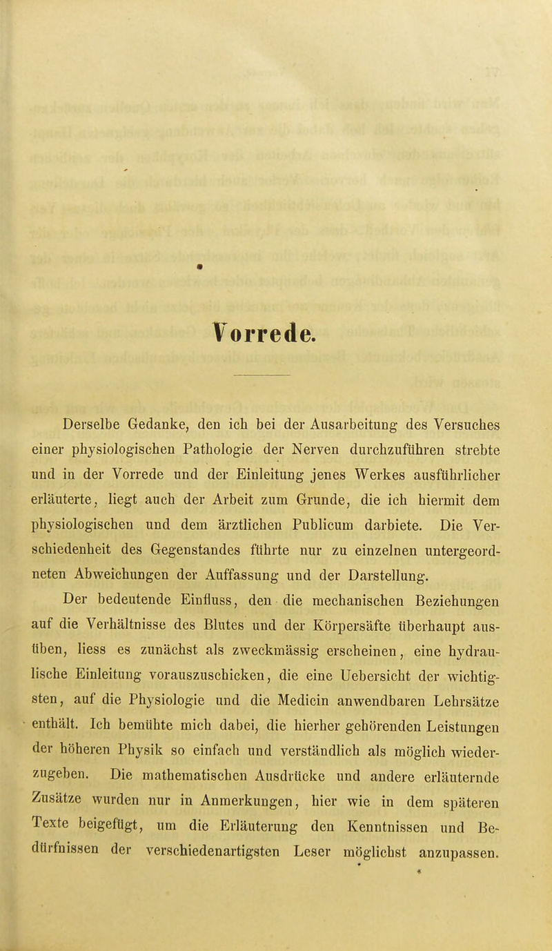 Vorrede. Derselbe Gedanke, den ich bei der Ausarbeitung des Versuches einer physiologischen Pathologie der Nerven durchzuführen strebte und in der Vorrede und der Einleitung jenes Werkes ausführlicher erläuterte, liegt auch der Arbeit zum Grunde, die ich hiermit dem physiologischen und dem ärztlichen Publicum darbiete. Die Ver- schiedenheit des Gegenstandes führte nur zu einzelnen untergeord- neten Abweichungen der Auffassung und der Darstellung. Der bedeutende Einfluss, den die mechanischen Beziehungen auf die Verhältnisse des Blutes und der Körpersäfte überhaupt aus- üben, liess es zunächst als zweckmässig erscheinen, eine hydrau- lische Einleitung vorauszuschicken, die eine Uebersicht der wichtig- sten, auf die Physiologie und die Medicin anwendbaren Lehrsätze enthält. Ich bemühte mich dabei, die hierher gehörenden Leistungen der höheren Physik so einfach und verständlich als möglich wieder- zugeben. Die mathematischen Ausdrücke und andere erläuternde Zusätze wurden nur in Anmerkungen, hier wie in dem späteren Texte beigefügt, um die Erläuterung den Kenntnissen und Be- dürfnissen der verschiedenartigsten Leser möglichst anzupassen.