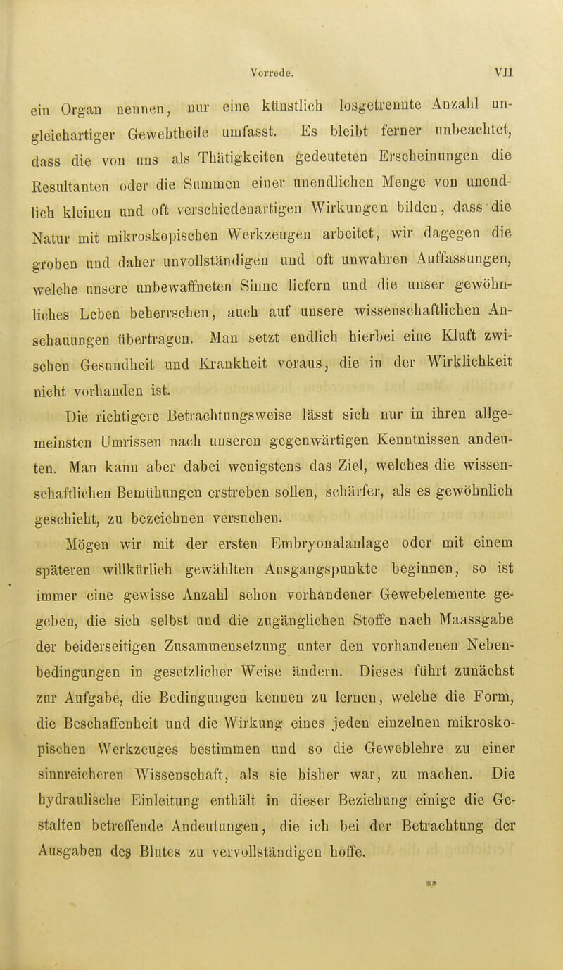 ein Organ nennen, nur eine klmstlich losgetrennte Anzahl un- gleichartiger Gewebtheile umfasst. Es bleibt ferner unbeachtet, dass die von uns als Thiitigkeiten gedeuteten Erscheinungen die Resultanten oder die Summen einer unendlichen Menge von unend- lich kleinen und oft verschiedenartigen Wirkungen bilden, dass die Natur mit mikroskopischen Werkzeugen arbeitet, wir dagegen die groben uud daher unvollständigen und oft unwahren Auffassungen, welche unsere unbewaffneten Sinne liefern und die unser gewöhn- liches Leben beherrschen, auch auf unsere wissenschaftlichen An- schauungen übertragen. Man setzt endlich hierbei eine Kluft zwi- schen Gesundheit und Krankheit voraus, die in der Wirklichkeit nicht vorhanden ist. Die richtigere Betrachtungsweise lässt sich nur in ihren allge- meinsten Umrissen nach unseren gegenwärtigen Kenntnissen andeu- ten. Man kann aber dabei wenigstens das Ziel, welches die wissen- schaftlichen Bemühungen erstreben sollen, schärfer, als es gewöhnlich geschieht, zu bezeichnen versuchen. Mögen wir mit der ersten Embryonalanlage oder mit einem späteren willkürlich gewählten Ausgangspunkte beginnen, so ist immer eine gewisse Anzahl schon vorhandener Gewebelemente ge- geben, die sich selbst und die zugänglichen Stoffe nach Maassgabe der beiderseitigen Zusammensetzung unter den vorhandenen Neben- bedingungen in gesetzlicher Weise ändern. Dieses führt zunächst zur Aufgabe, die Bedingungen kennen zu lernen, welche die Form, die Beschaffenheit und die Wirkung eines jeden einzelnen mikrosko- pischen Werkzeuges bestimmen und so die Geweblehre zu einer sinnreicheren Wissenschaft, als sie bisher war, zu machen. Die hydraulische Einleitung enthält in dieser Beziehung einige die Ge- stalten betreffende Andeutungen, die ich bei der Betrachtung der Ausgaben deg Blutes zu vervollständigen hotfe.