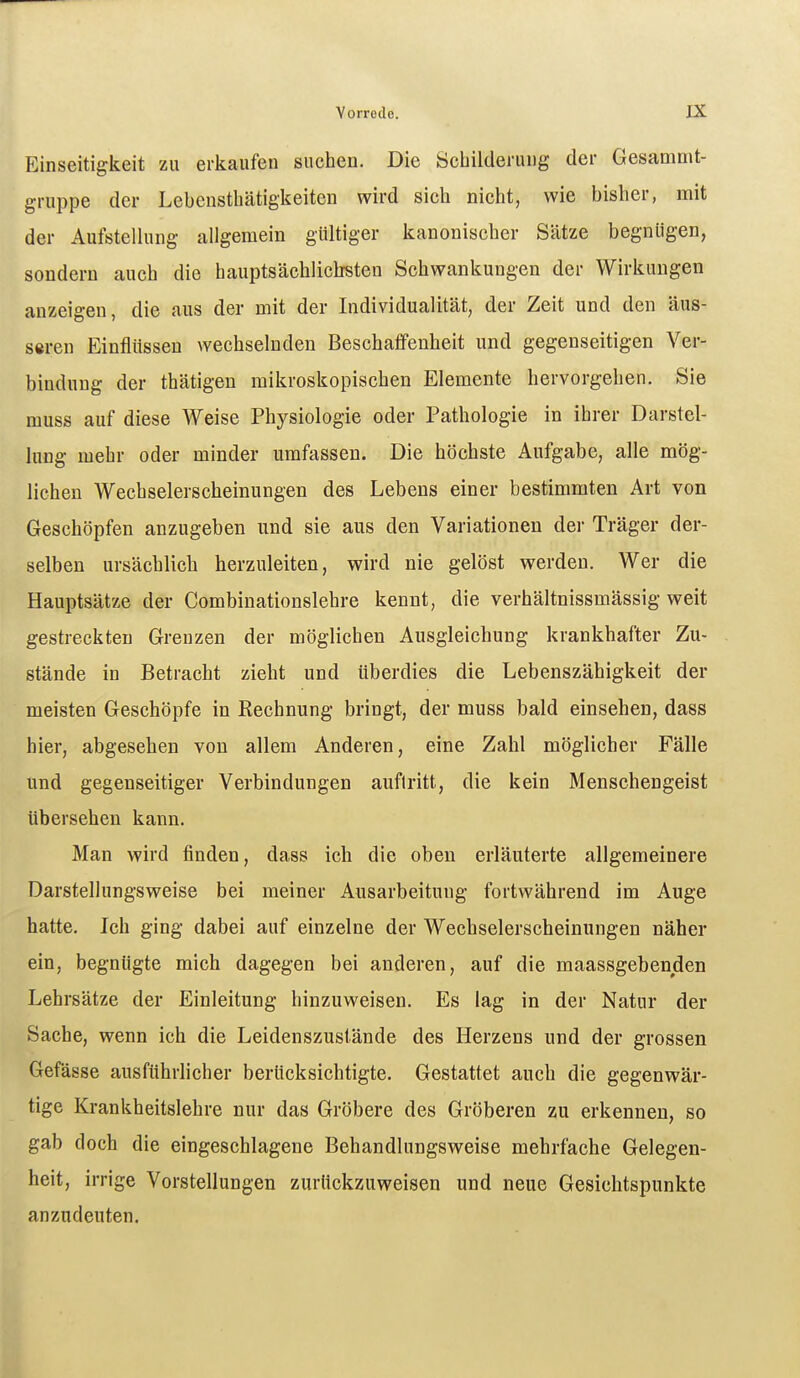 Einseitigkeit zu erkaufen suchen. Die Schilderung der Gesammt- gruppe der Lebcnsthätigkeiten wird sich nicht, wie bisher, mit der Aufstellung allgemein gültiger kanonischer Sätze begnügen, sondern auch die hauptsächlichsten Schwankungen der Wirkungen anzeigen, die aus der mit der Individualität, der Zeit und den äus- s«ren Einflüssen wechselnden Beschaffenheit und gegenseitigen Ver- bindung der thätigen mikroskopischen Elemente hervorgehen. Sie muss auf diese Weise Physiologie oder Pathologie in ihrer Darstel- lung mehr oder minder umfassen. Die höchste Aufgabe, alle mög- lichen Wechselerscheinungen des Lebens einer bestimmten Art von Geschöpfen anzugeben und sie aus den Variationen der Träger der- selben ursächlich herzuleiten, wird nie gelöst werden. Wer die Hauptsätze der Combinationslehre kennt, die verhältnissmässig weit gestreckten Grenzen der möglichen Ausgleichung krankhafter Zu- stände in Betracht zieht und überdies die Lebenszähigkeit der meisten Geschöpfe in Rechnung bringt, der muss bald einsehen, dass hier, abgesehen von allem Anderen, eine Zahl möglicher Fälle und gegenseitiger Verbindungen auftritt, die kein Menschengeist übersehen kann. Man wird finden, dass ich die oben erläuterte allgemeinere Darstellungsweise bei meiner Ausarbeitung fortwährend im Auge hatte. Ich ging dabei auf einzelne der Wechselerscheinungen näher ein, begnügte mich dagegen bei anderen, auf die maassgebenden Lehrsätze der Einleitung hinzuweisen. Es lag in der Natur der Sache, wenn ich die Leidenszuslände des Herzens und der grossen Gefässe ausführlicher berücksichtigte. Gestattet auch die gegenwär- tige Krankheitslehre nur das Gröbere des Gröberen zu erkennen, so gab doch die eingeschlagene Behandlungsweise mehrfache Gelegen- heit, irrige Vorstellungen zurückzuweisen und neue Gesichtspunkte anzudeuten.