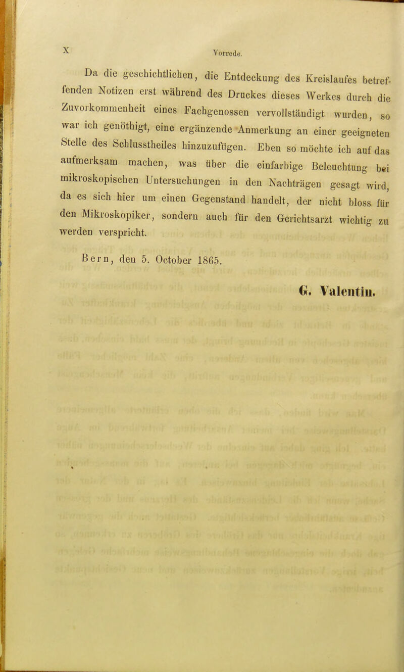 Da die geschiclitlicben, die Entdeckung des Kreislaufes betref- fenden Notizen erst während des Druckes dieses Werkes durch die Zuvorkommenheit eines Fachgenossen vervollständigt wurden, so war ich genöthigt, eine ergänzende Anmerkung an einer geeigneten Stelle des Schlusstheiles hinzuzufügen. Eben so möchte ich auf das aufmerksam machen, was über die einfarbige Beleuchtung bei mikroskopischen Untersuchungen in den Nachträgen gesagt wird, da es sich hier um einen Gegenstand handelt, der nicht bloss für den Mikroskopiker, sondern auch für den Gerichtsarzt wichtig zu werden verspricht. Bern, den 5. October 1865. (jr. Valeiitiu. i