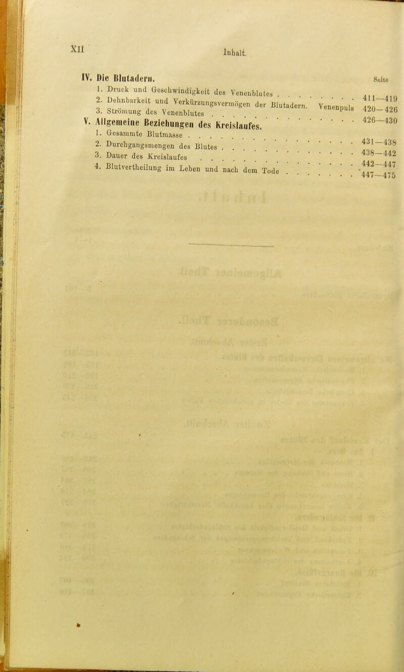 IV. Die Blutadern. sdte 1. Druck uiul Öeschwiudigkoit des Venenblutes 2. Dehnbarkeit und Verkür.ungsvermagen der Blutadern.' VenenpuU 4 1^26 3. Strömung dos Venenblutes . . 4.ib V. Allgemeine Beziehungen des Kreislaufes.426-430 1. Gesainmte Blutmasse 2. Durchgangsmengen des Blutes ' 3. Dauer des Kreislaufes ' '438—442 4. Blutvertheilung im Leben und nach dem Tode .