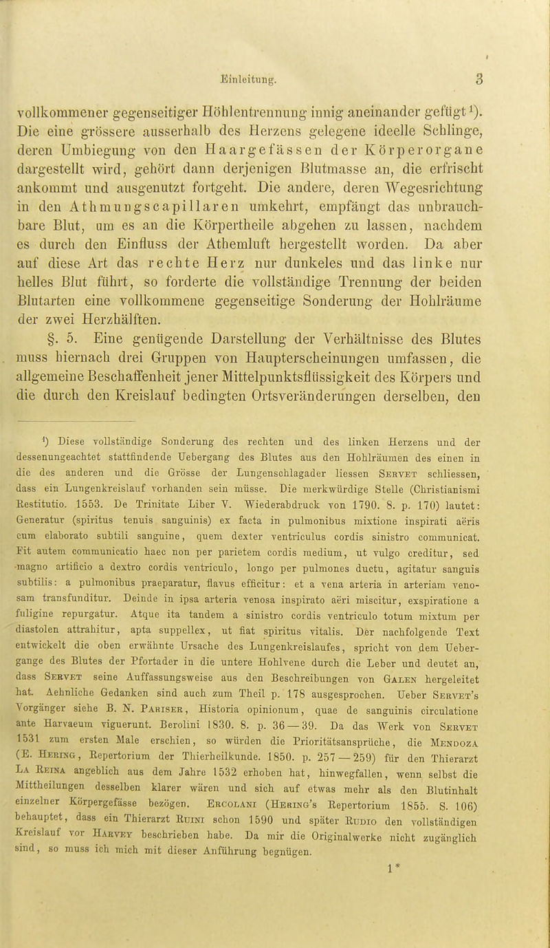 vollkommener gegenseitiger Höhlentrennung innig aneinander gefügt Die eine grössere ausserhalb des Herzens gelegene ideelle Schlinge, deren Umbiegung von den H aarge fassen der Körperorgane dargestellt wird, gehört dann derjenigen Blutmasse an, die erfrischt ankommt und ausgenutzt fortgeht. Die andei-e, deren Wegesrichtung in den Athmungscapillaren umkehrt, empfängt das unbrauch- bare Blut, um es an die Körpertheile abgehen zu lassen, nachdem es durch den Einfluss der Athemluft hergestellt worden. Da aber auf diese Art das rechte Herz nur dunkeles und das linke nur helles Blut führt, so forderte die vollständige Trennung der beiden Blutarten eine vollkommene gegenseitige Sonderung der Hohlräume der zwei Herzhälften. §. 5. Eine genügende Darstellung der Verhältnisse des Blutes muss hiernach drei Gruppen von Haupterscheinungen umfassen, die allgemeine Beschaffenheit jener Mittelpunktsflüssigkeit des Körpers und die durch den Kreislauf bedingten Ortsveränderungen derselben, den ') Diese vollständige Sonderung des recliten und des linken Herzens und der dessenungeachtet stattfindende Uebergang des Blutes aus den Hohlräumen des einen in die des anderen und die Grösse der Lungenschlagader Hessen Sebvet schliessen, dass ein Lungenkreislauf vorhanden sein müsse. Die merkwürdige Stelle (Christianismi Restitutio. 1553. De Trinitate Liber V. V^iederahdruck von 1790. 8. p. 170) lautet: Generatur (spiritus tenuis sanguinis) ex facta in pulmonibus mixtione inspirati aeris cum elahorato suhtili sanguine, quem dester ventriculus cordis sinistro communicat. Fit autem communicatio haee non per parietem cordis medium, ut vulgo creditur, sed •magno artificio a dextro cordis ventrieulo, longo per pulmones duetu, agitatur sanguis subtilis: a pulmonibus praeparatur, flavus efficitur: et a vena arteria in arteriam veno- sam transfunditur. Deinde in ipsa arteria venosa inspirato aeri miscitur, exspiratione a fuligine repurgatur. Atque ita tandem a sinistro cordis ventrieulo totum mixtum per diastolen attrahitur, apta suppellex, ut fiat spiritus Vitalis. Der nachfolgende Text entwickelt die oben erwähnte Ursache des Lungenkreislaufes, spricht von dem Ueber- gange des Blutes der Pfortader in die untere Hohlvene durch die Leber und deutet an, dass Servet seine Auffassungsweise aus den Beschreibungen von Galen hergeleitet hat. Aehnliche Gedanken sind auch zum Theil p. 178 ausgesprochen. lieber Servet's Vorgänger siehe B. N. Pariser, Historia opinionum, quae de sanguinis circulatione ante Harvaeum viguerunt. Berolini 1830. 8. p. 36 — 39. Da das Werk von Servet 1531 zum ersten Male erschien, so würden die Prioritätsansprüche, die Mendoza (E. Hering, Eepertorium der Thierheilkunde. 1850. p. 257 — 259) für den Thierarzt La Reiha angeblich aus dem Jahre 1532 erhoben hat, hinwegfallen, wenn selbst die Mittheilungen desselben klarer wären und sich auf etwas mehr als den Blutinhalt einzelner Körpergefässe bezögen. Ercolani (Hering's Eepertorium 1855. S. 106) behauptet, dass ein Thierarzt Euim schon 1590 und später Kudio den vollständigen Kreislauf vor Harvey beschrieben habe. Da mir die Originalwerke nicht zugänglich sind, so muss ich mich mit dieser Anführung begnügen. 1*