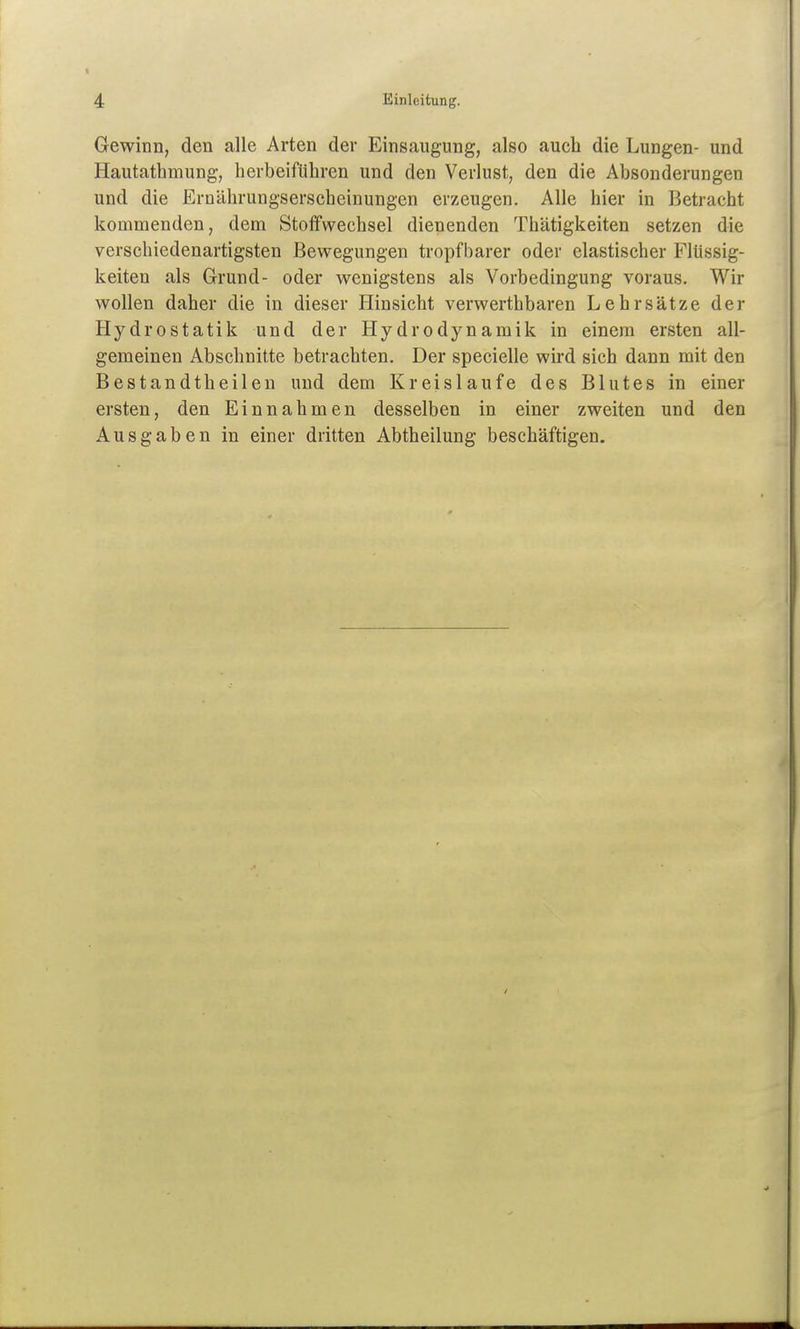 Gewinn, den alle Arten der Einsaugung, also auch die Lungen- und Hautathmung, herbeifüliren und den Verlust, den die Absonderungen und die Ernäbrungserscheinungen erzeugen. Alle hier in Betracht kommenden, dem Stoffwechsel dienenden Thätigkeiten setzen die verschiedenartigsten Bewegungen tropfbarer oder elastischer Flüssig- keiten als Grund- oder wenigstens als Vorbedingung voraus. Wir wollen daher die in dieser Hinsicht verwerthbaren Lehrsätze der Hydrostatik und der Hydrodynamik in einem ersten all- gemeinen Abschnitte betrachten. Der specielle wird sich dann mit den Bestandtheilen und dem Kreislaufe des Blutes in einer ersten, den Einnahmen desselben in einer zweiten und den Ausgaben in einer dritten Abtheilung beschäftigen.