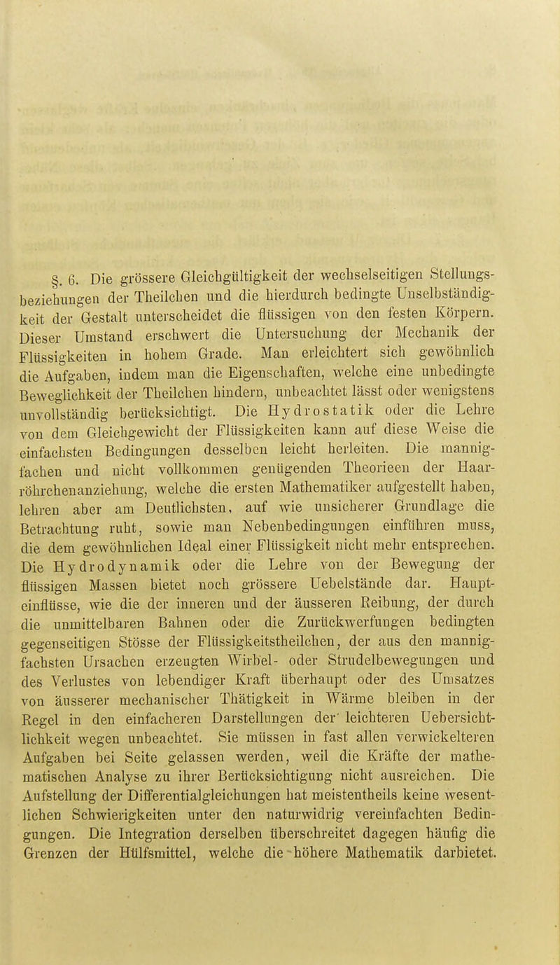 beziehungen der Theilchen und die hierdurch bedingte Unselbständig- keit der Gestalt unterscheidet die flüssigen von den festen Körpern. Dieser Umstand erschwert die Untersuchung der Mechanik der Flüssigkeiten in hohem Grade. Man erleichtert sich gewöhnlich die Aufgaben, indem man die Eigenschaften, welche eine unbedingte Beweglichkeit der Theilchen hindern, unbeachtet lässt oder wenigstens unvollständig berücksichtigt. Die Hydrostatik oder die Lehre von dem Gleichgewicht der Flüssigkeiten kann auf diese Weise die einfachsten Bedingungen desselben leicht herleiten. Die mannig- fachen und nicht vollkommen genügenden Theorieen der Haar- röhrcheuanziehung, welche die ersten Mathematiker aufgestellt haben, lehren aber am Deutlichsten, auf wie unsicherer Grundlage die Betrachtung ruht, sowie man Nebenbedingungen einführen muss, die dem gewöhnlichen Ideal einer Flüssigkeit nicht mehr entsprechen. Die Hydrodynamik oder die Lehre von der Bewegung der flüssigen Massen bietet noch grössere Uebelstände dar. Haupt- einflüsse, wie die der inneren und der äusseren Reibung, der durch die unmittelbaren Bahnen oder die Zurückwerfungen bedingten gegenseitigen Stösse der Flüssigkeitstheilchen, der aus den mannig- fachsten Ursachen erzeugten Wirbel- oder Strudelbewegungen und des Verlustes von lebendiger Kraft liberhaupt oder des Umsatzes von äusserer mechanischer Thätigkeit in Wärme bleiben in der Regel in den einfacheren Darstellungen der' leichteren Uebersicht- lichkeit wegen unbeachtet. Sie müssen in fast allen verwickeiteren Aufgaben bei Seite gelassen werden, weil die Kräfte der mathe- matischen Analyse zu ihrer Berücksichtigung nicht ausreichen. Die Aufstellung der Difi'erentialgleichungen hat meistentheils keine wesent- lichen Schwierigkeiten unter den naturwidrig vereinfachten Bedin- gungen. Die Integration derselben überschreitet dagegen häufig die Grenzen der Hülfsmittel, welche die -höhere Mathematik darbietet.